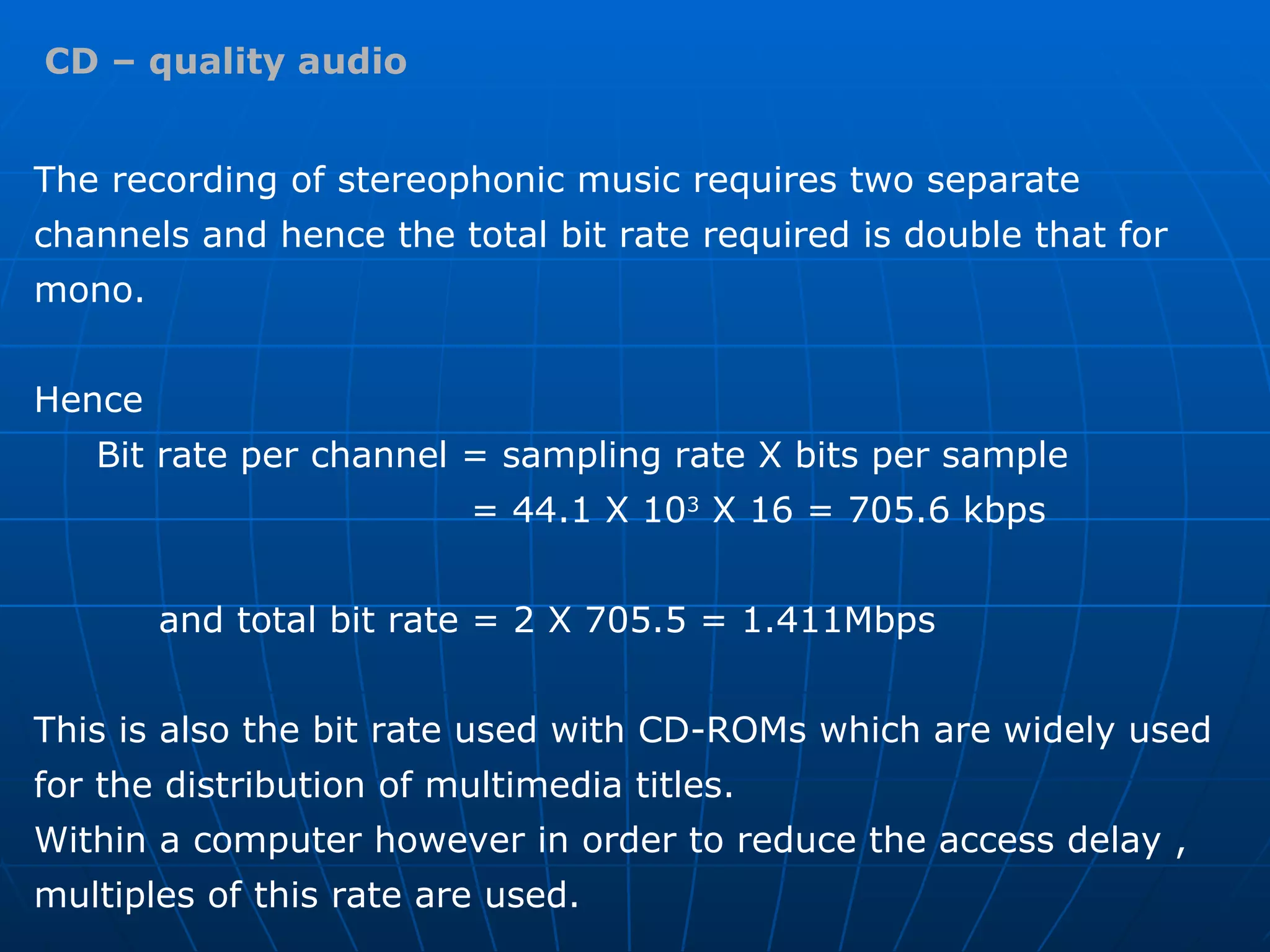 CD – quality audio The recording of stereophonic music requires two separate channels and hence the total bit rate required is double that for mono. Hence  Bit rate per channel = sampling rate X bits per sample  = 44.1 X 10 3  X 16 = 705.6 kbps and total bit rate = 2 X 705.5 = 1.411Mbps This is also the bit rate used with CD-ROMs which are widely used for the distribution of multimedia titles.  Within a computer however in order to reduce the access delay , multiples of this rate are used. 