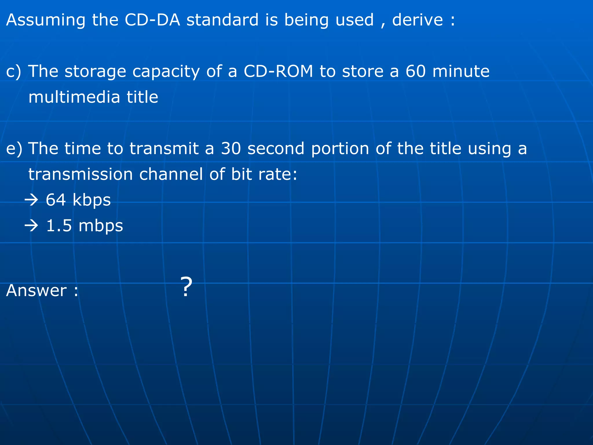 Assuming the CD-DA standard is being used , derive : The storage capacity of a CD-ROM to store a 60 minute multimedia title  The time to transmit a 30 second portion of the title using a transmission channel of bit rate:    64 kbps     1.5 mbps  Answer :  ? 
