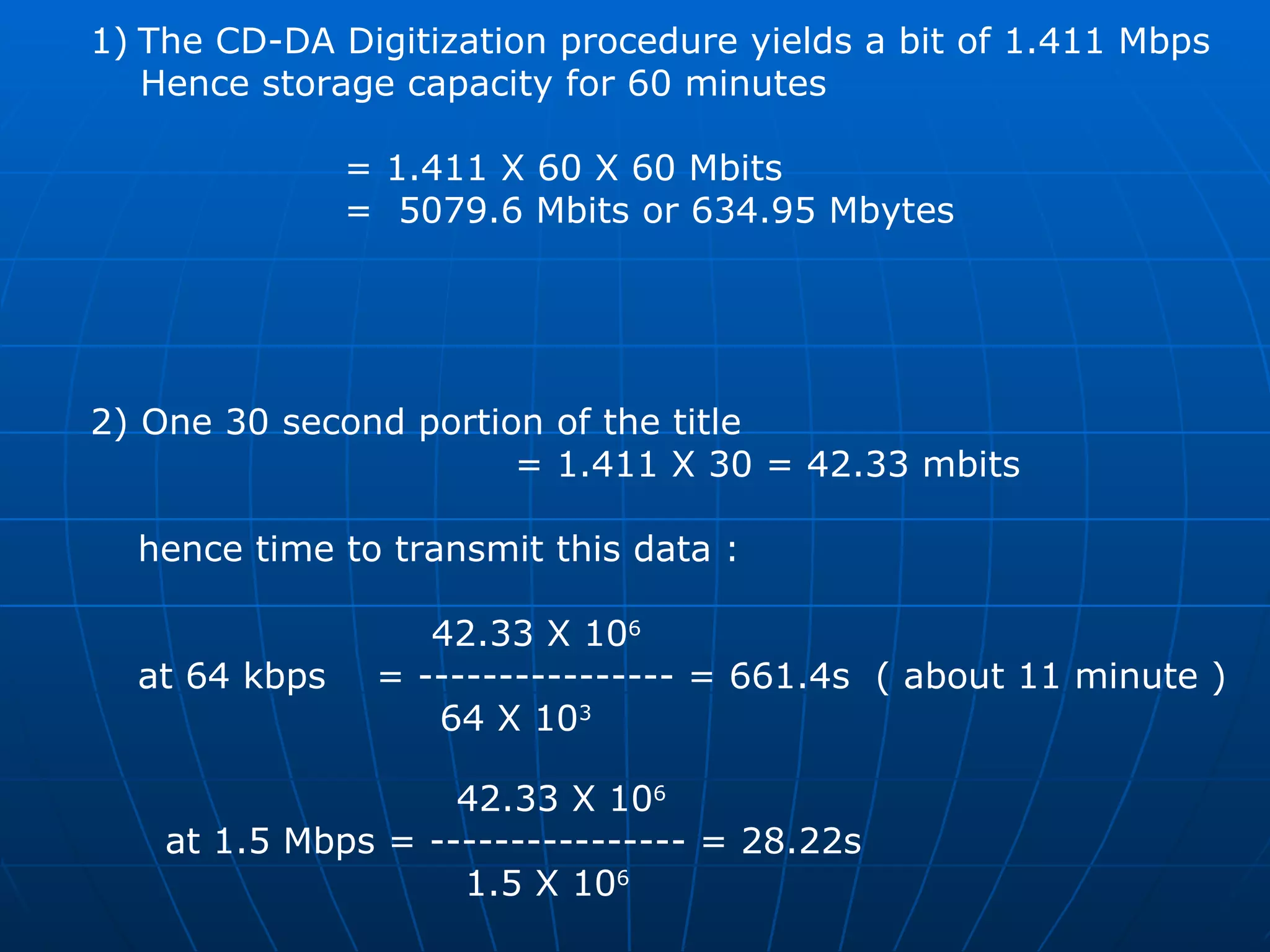The CD-DA Digitization procedure yields a bit of 1.411 Mbps Hence storage capacity for 60 minutes  = 1.411 X 60 X 60 Mbits  =  5079.6 Mbits or 634.95 Mbytes  2) One 30 second portion of the title  = 1.411 X 30 = 42.33 mbits hence time to transmit this data :   42.33 X 10 6 at 64 kbps  = ---------------- = 661.4s  ( about 11 minute ) 64 X 10 3     42.33 X 10 6   at 1.5 Mbps = ---------------- = 28.22s 1.5 X 10 6 