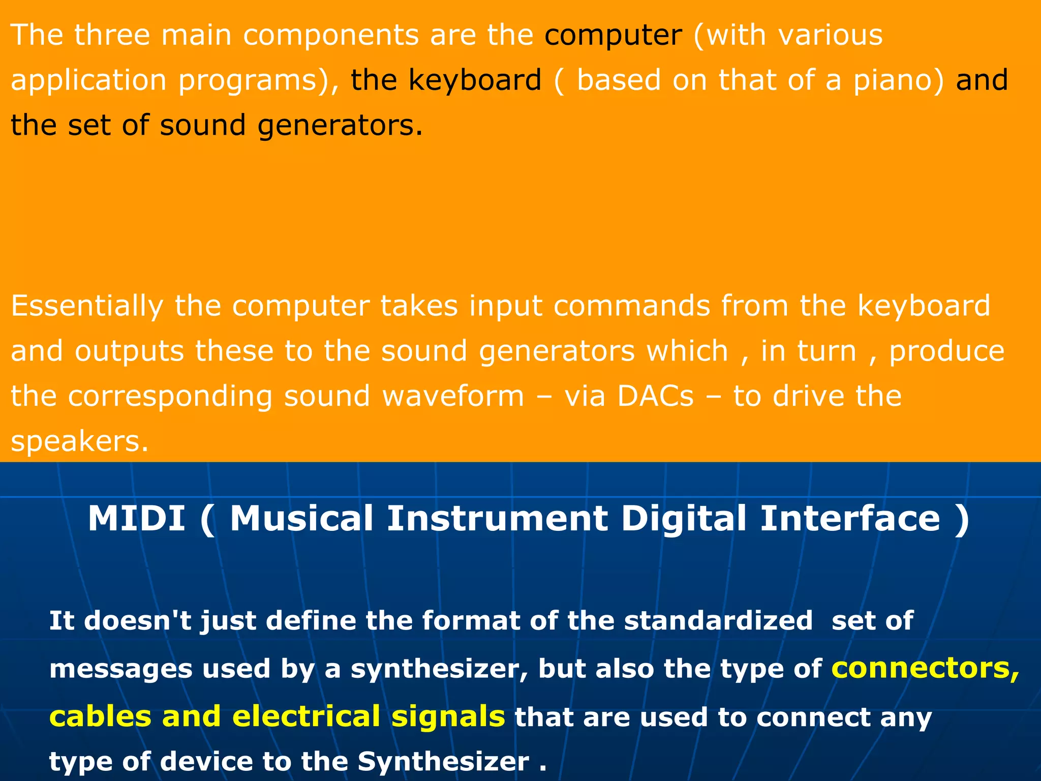 The three main components are the  computer  (with various application programs),  the keyboard  ( based on that of a piano)  and the set of sound generators.   Essentially the computer takes input commands from the keyboard and outputs these to the sound generators which , in turn , produce the corresponding sound waveform – via DACs – to drive the speakers. MIDI ( Musical Instrument Digital Interface )  It doesn't just define the format of the standardized  set of messages used by a synthesizer, but also the type of  connectors,  cables and electrical signals  that are used to connect any  type of device to the Synthesizer . 