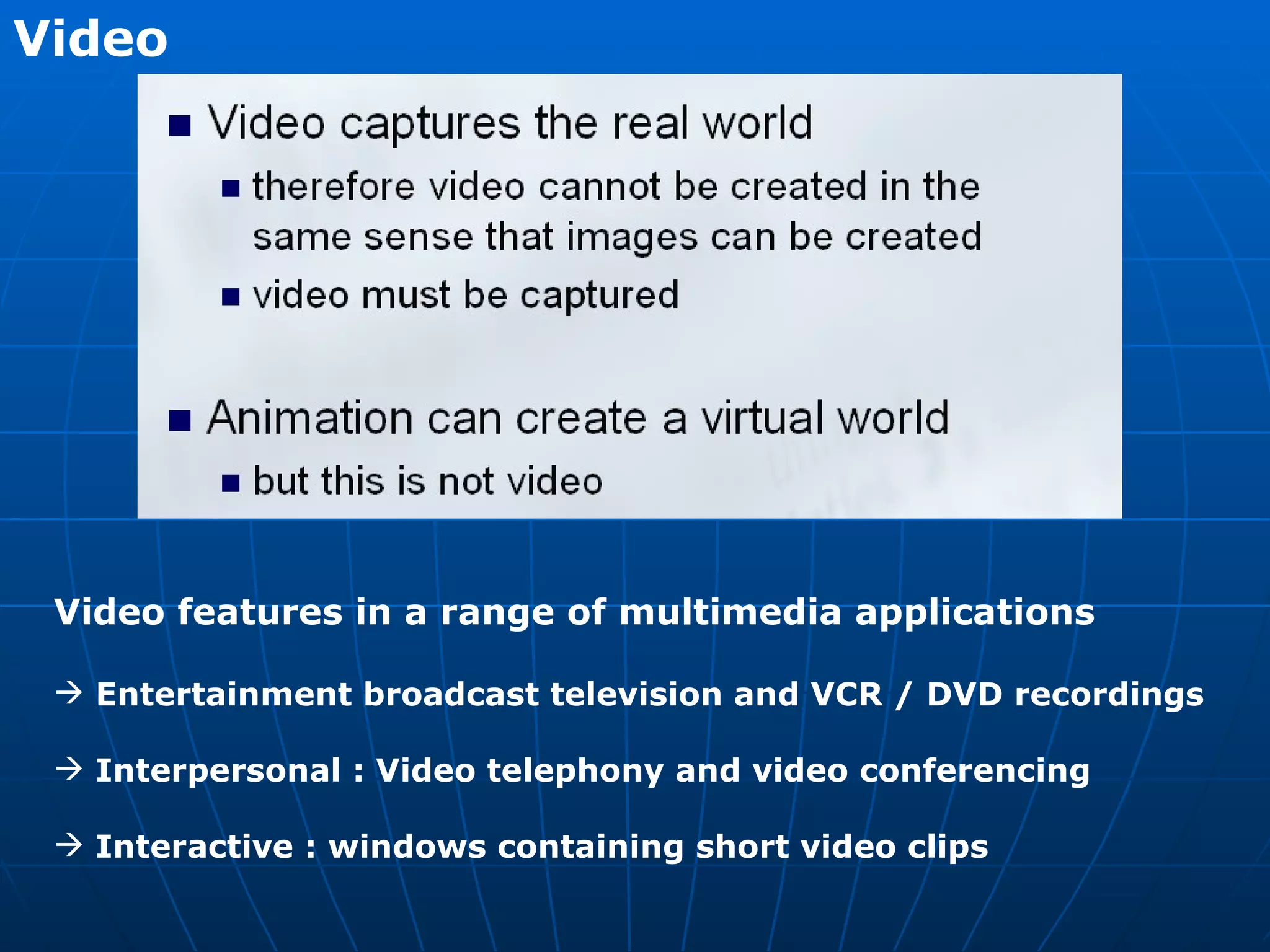 Video   Video features in a range of multimedia applications Entertainment broadcast television and VCR / DVD recordings Interpersonal : Video telephony and video conferencing  Interactive : windows containing short video clips 