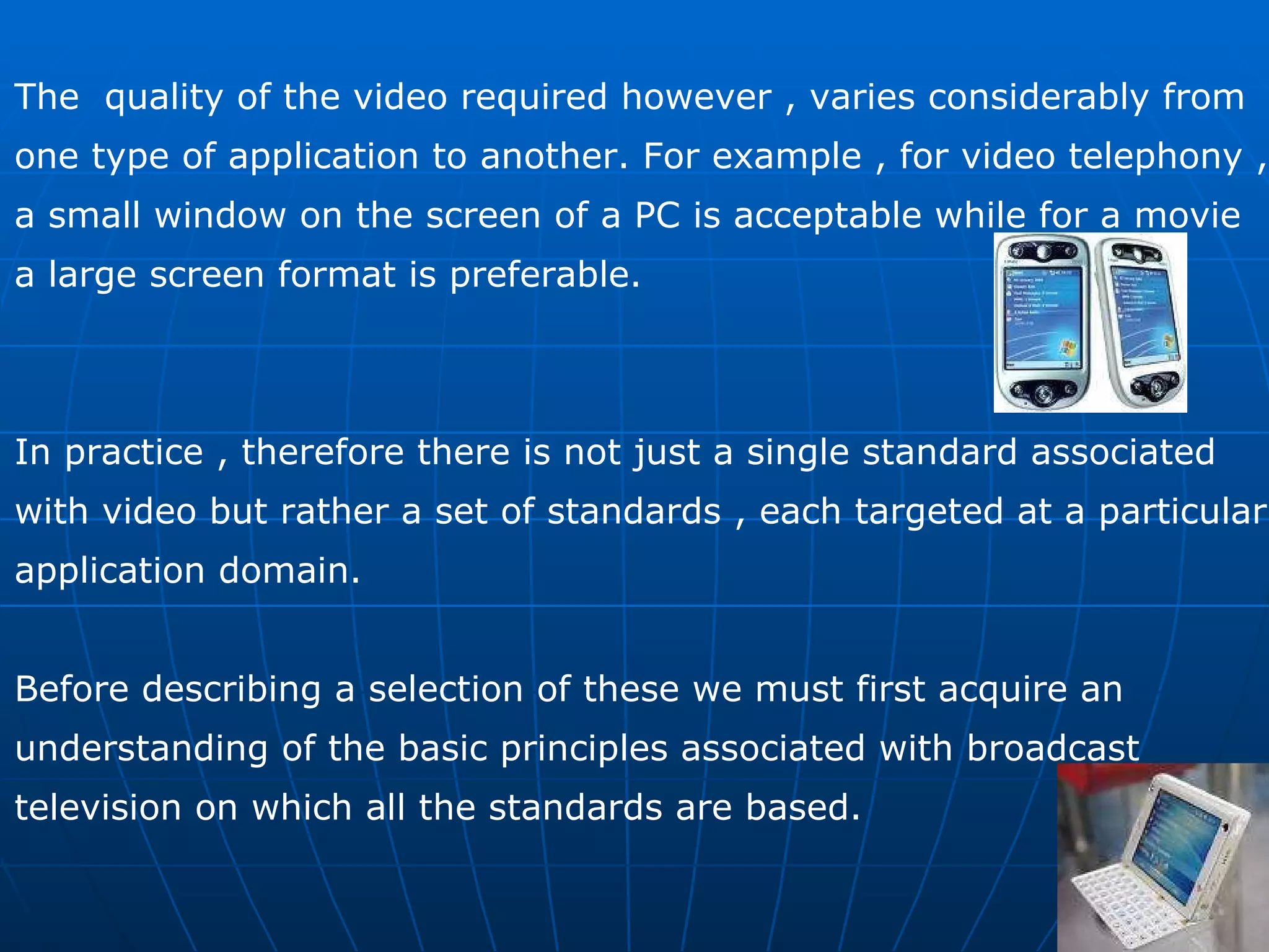 The  quality of the video required however , varies considerably from  one type of application to another. For example , for video telephony ,  a small window on the screen of a PC is acceptable while for a movie a large screen format is preferable. In practice , therefore there is not just a single standard associated  with video but rather a set of standards , each targeted at a particular  application domain.  Before describing a selection of these we must first acquire an  understanding of the basic principles associated with broadcast television on which all the standards are based. 