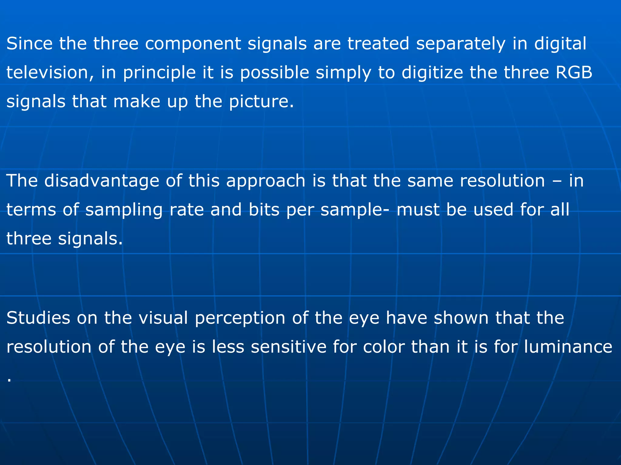 Since the three component signals are treated separately in digital television, in principle it is possible simply to digitize the three RGB signals that make up the picture. The disadvantage of this approach is that the same resolution – in terms of sampling rate and bits per sample- must be used for all three signals.  Studies on the visual perception of the eye have shown that the resolution of the eye is less sensitive for color than it is for luminance . 