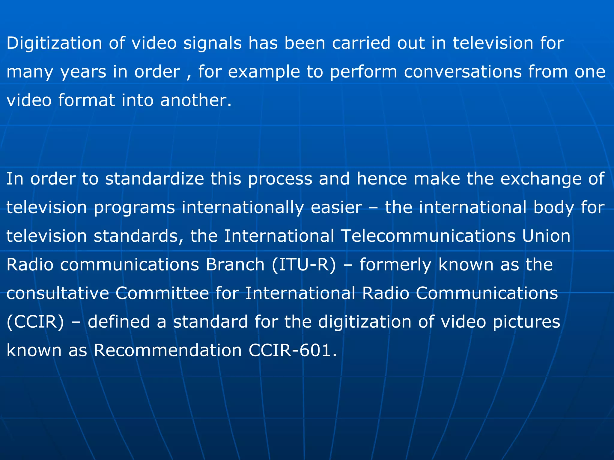 Digitization of video signals has been carried out in television for many years in order , for example to perform conversations from one video format into another. In order to standardize this process and hence make the exchange of television programs internationally easier – the international body for television standards, the International Telecommunications Union Radio communications Branch (ITU-R) – formerly known as the consultative Committee for International Radio Communications (CCIR) – defined a standard for the digitization of video pictures known as Recommendation CCIR-601. 