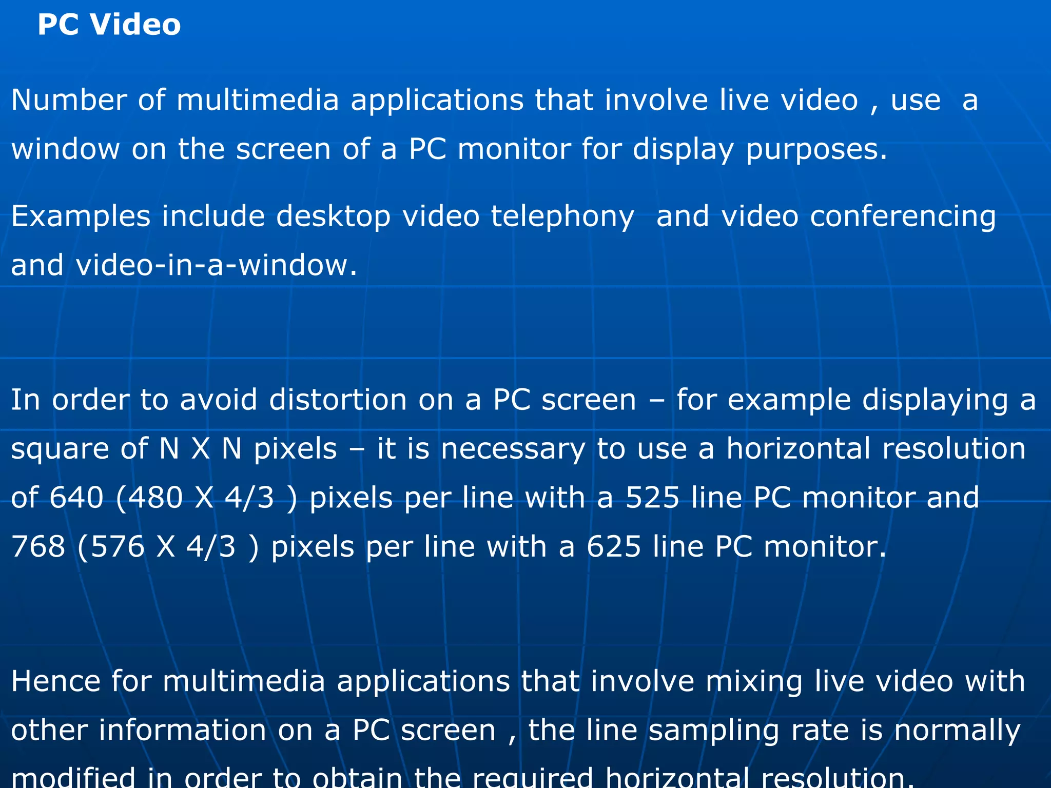 PC Video  Number of multimedia applications that involve live video , use  a window on the screen of a PC monitor for display purposes. Examples include desktop video telephony  and video conferencing and video-in-a-window. In order to avoid distortion on a PC screen – for example displaying a square of N X N pixels – it is necessary to use a horizontal resolution of 640 (480 X 4/3 ) pixels per line with a 525 line PC monitor and 768 (576 X 4/3 ) pixels per line with a 625 line PC monitor. Hence for multimedia applications that involve mixing live video with other information on a PC screen , the line sampling rate is normally modified in order to obtain the required horizontal resolution. 