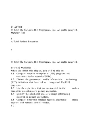 CHAPTER
© 2012 The McGraw-Hill Companies, Inc. All rights reserved.
McGraw-Hill
1
A Total Patient Encounter
*
© 2012 The McGraw-Hill Companies, Inc. All rights reserved.
Learning Outcomes
When you finish this chapter, you will be able to:
1.1 Compare practice management (PM) programs and
electronic health records (EHRs).
1.2 Discuss the government health information technology
(HIT) initiatives that have led to integrated PM/EHR
programs.
1.3 List the eight facts that are documented in the medical
record for an ambulatory patient encounter.
1.4 Identify the additional uses of clinical information
gathered in patient encounters.
1.5 Compare electronic medical records, electronic health
records, and personal health records.
1-2
 