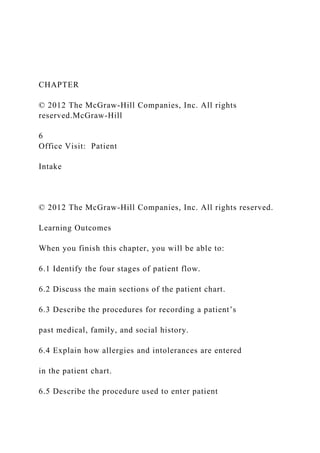 CHAPTER
© 2012 The McGraw-Hill Companies, Inc. All rights
reserved.McGraw-Hill
6
Office Visit: Patient
Intake
© 2012 The McGraw-Hill Companies, Inc. All rights reserved.
Learning Outcomes
When you finish this chapter, you will be able to:
6.1 Identify the four stages of patient flow.
6.2 Discuss the main sections of the patient chart.
6.3 Describe the procedures for recording a patient’s
past medical, family, and social history.
6.4 Explain how allergies and intolerances are entered
in the patient chart.
6.5 Describe the procedure used to enter patient
 