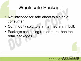 Wholesale Package
• Not intended for sale direct to a single
  consumer
• Commodity sold to an intermediary in bulk
• Package containing ten or more than ten
  retail packages




                          Ch-13 Packaging Rules In the Context Of Distribution
 