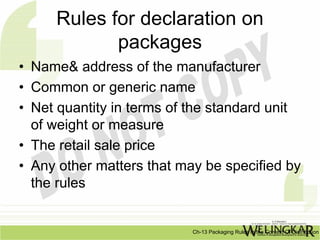 Rules for declaration on
            packages
• Name& address of the manufacturer
• Common or generic name
• Net quantity in terms of the standard unit
  of weight or measure
• The retail sale price
• Any other matters that may be specified by
  the rules


                           Ch-13 Packaging Rules In the Context Of Distribution
 
