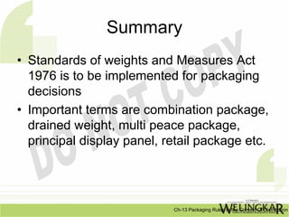 Summary
• Standards of weights and Measures Act
  1976 is to be implemented for packaging
  decisions
• Important terms are combination package,
  drained weight, multi peace package,
  principal display panel, retail package etc.




                            Ch-13 Packaging Rules In the Context Of Distribution
 