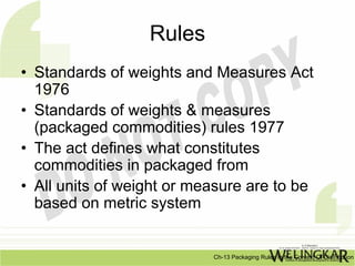 Rules
• Standards of weights and Measures Act
  1976
• Standards of weights & measures
  (packaged commodities) rules 1977
• The act defines what constitutes
  commodities in packaged from
• All units of weight or measure are to be
  based on metric system


                           Ch-13 Packaging Rules In the Context Of Distribution
 