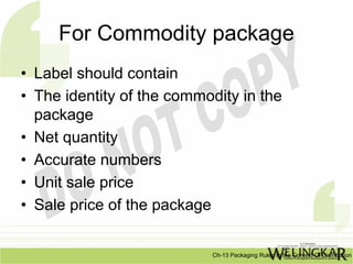 For Commodity package
• Label should contain
• The identity of the commodity in the
  package
• Net quantity
• Accurate numbers
• Unit sale price
• Sale price of the package


                           Ch-13 Packaging Rules In the Context Of Distribution
 