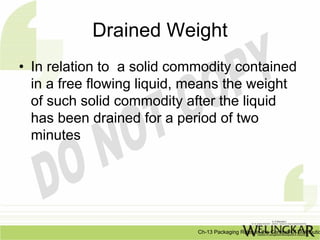 Drained Weight
• In relation to a solid commodity contained
  in a free flowing liquid, means the weight
  of such solid commodity after the liquid
  has been drained for a period of two
  minutes




                            Ch-13 Packaging Rules In the Context Of Distributio
 