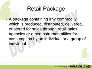 Retail Package
• A package containing any commodity
  which is produced, distributed, delivered,
  or stored for sales through retail sales
  agencies or other instrumentalities for
  consumption by an individual or a group of
  individual




                           Ch-13 Packaging Rules In the Context Of Distribution
 