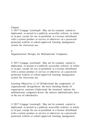 Chapter
© 2017 Cengage Learning®. May not be scanned, copied or
duplicated, or posted to a publicly accessible website, in whole
or in part, except for use as permitted in a license distributed
with a certain product or service or otherwise on a password-
protected website or school-approved learning management
system for classroom use.
8
Organizational Designs for Multinational Companies
© 2017 Cengage Learning®. May not be scanned, copied or
duplicated, or posted to a publicly accessible websi te, in whole
or in part, except for use as permitted in a license distributed
with a certain product or service or otherwise on a password-
protected website or school-approved learning management
system for classroom use.
Learning Objectives (1 of 2)Understand the components of
organizational design.Know the basic building blocks of
organization structure.Understand the structural options for
multinational companies.Know the choices multinationals have
in the use of subsidiaries.
© 2017 Cengage Learning®. May not be scanned, copied or
duplicated, or posted to a publicly accessible website, in whole
or in part, except for use as permitted in a license distributed
with a certain product or service or otherwise on a password-
protected website or school-approved learning management
 