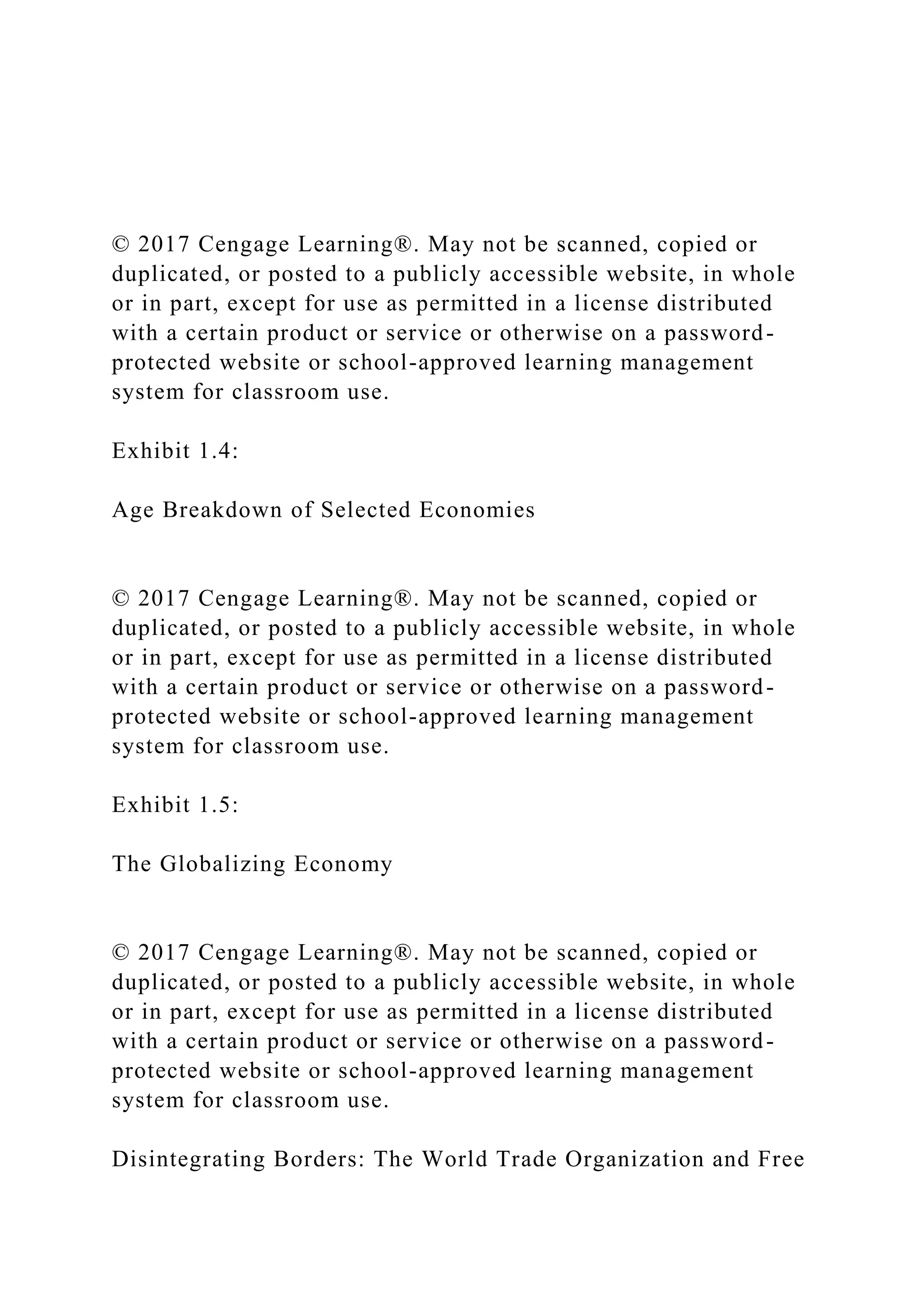 © 2017 Cengage Learning®. May not be scanned, copied or
duplicated, or posted to a publicly accessible website, in whole
or in part, except for use as permitted in a license distributed
with a certain product or service or otherwise on a password-
protected website or school-approved learning management
system for classroom use.
Exhibit 1.4:
Age Breakdown of Selected Economies
© 2017 Cengage Learning®. May not be scanned, copied or
duplicated, or posted to a publicly accessible website, in whole
or in part, except for use as permitted in a license distributed
with a certain product or service or otherwise on a password-
protected website or school-approved learning management
system for classroom use.
Exhibit 1.5:
The Globalizing Economy
© 2017 Cengage Learning®. May not be scanned, copied or
duplicated, or posted to a publicly accessible website, in whole
or in part, except for use as permitted in a license distributed
with a certain product or service or otherwise on a password-
protected website or school-approved learning management
system for classroom use.
Disintegrating Borders: The World Trade Organization and Free
 