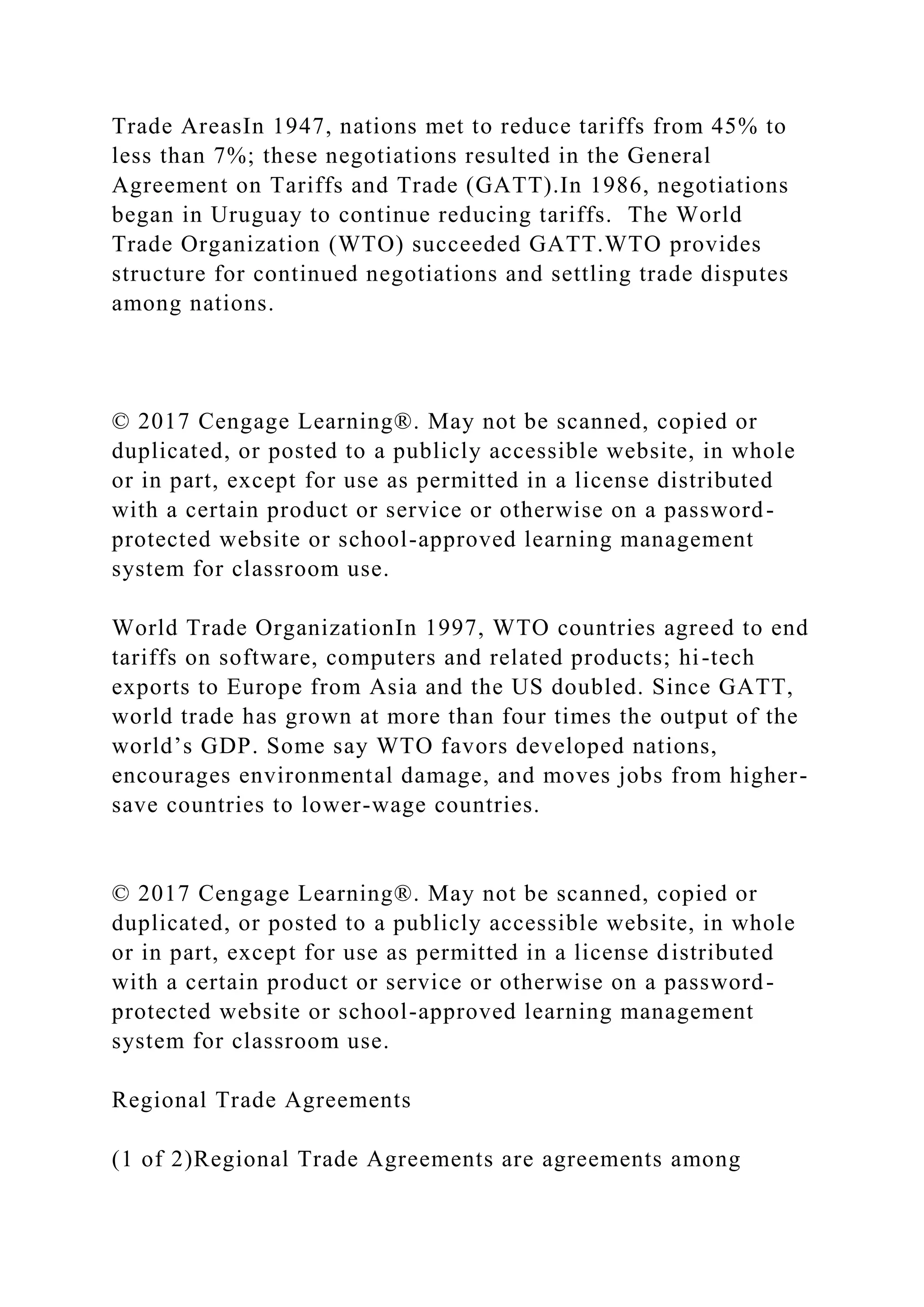 Trade AreasIn 1947, nations met to reduce tariffs from 45% to
less than 7%; these negotiations resulted in the General
Agreement on Tariffs and Trade (GATT).In 1986, negotiations
began in Uruguay to continue reducing tariffs. The World
Trade Organization (WTO) succeeded GATT.WTO provides
structure for continued negotiations and settling trade disputes
among nations.
© 2017 Cengage Learning®. May not be scanned, copied or
duplicated, or posted to a publicly accessible website, in whole
or in part, except for use as permitted in a license distributed
with a certain product or service or otherwise on a password-
protected website or school-approved learning management
system for classroom use.
World Trade OrganizationIn 1997, WTO countries agreed to end
tariffs on software, computers and related products; hi-tech
exports to Europe from Asia and the US doubled. Since GATT,
world trade has grown at more than four times the output of the
world’s GDP. Some say WTO favors developed nations,
encourages environmental damage, and moves jobs from higher-
save countries to lower-wage countries.
© 2017 Cengage Learning®. May not be scanned, copied or
duplicated, or posted to a publicly accessible website, in whole
or in part, except for use as permitted in a license distributed
with a certain product or service or otherwise on a password-
protected website or school-approved learning management
system for classroom use.
Regional Trade Agreements
(1 of 2)Regional Trade Agreements are agreements among
 