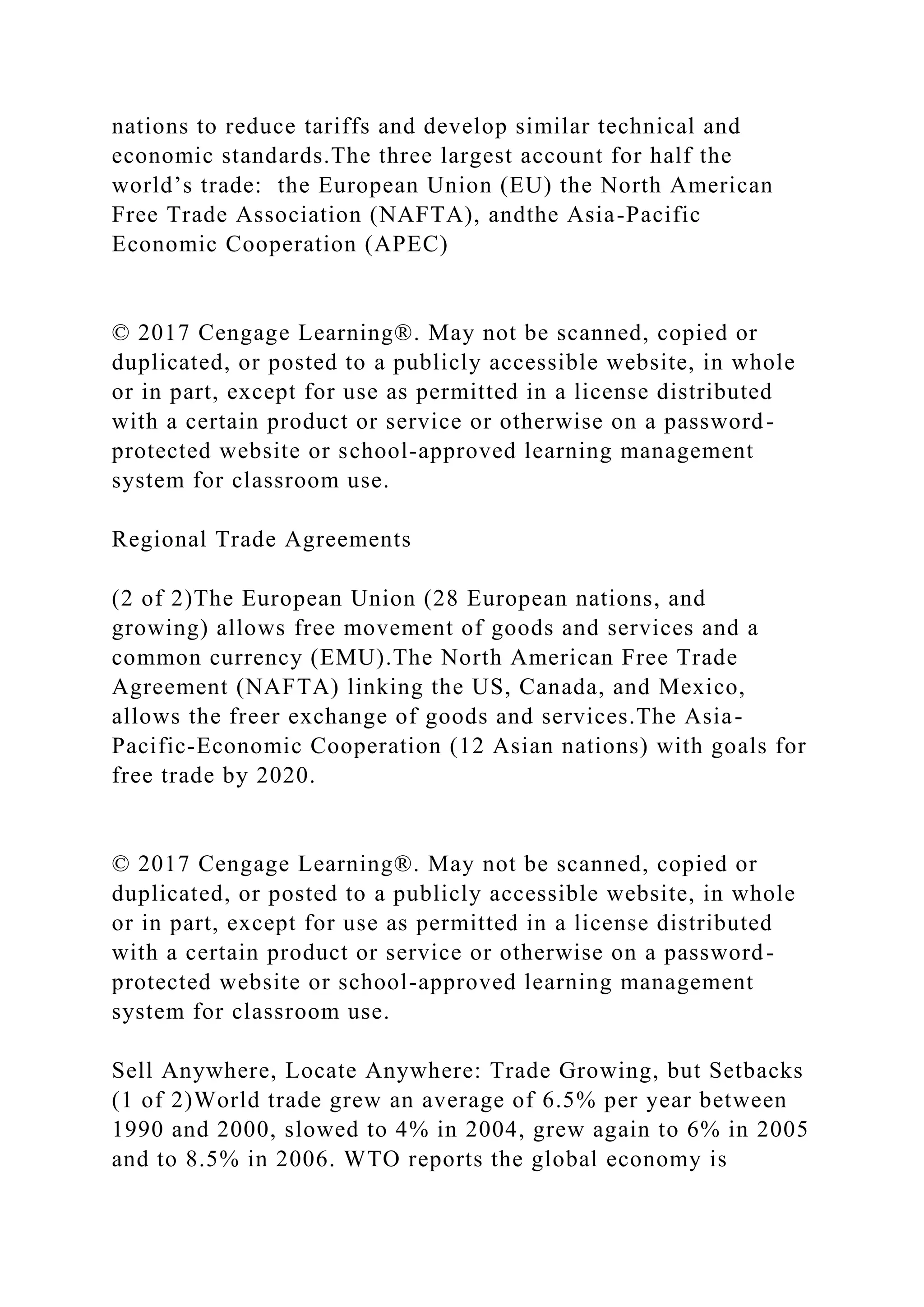 nations to reduce tariffs and develop similar technical and
economic standards.The three largest account for half the
world’s trade: the European Union (EU) the North American
Free Trade Association (NAFTA), andthe Asia-Pacific
Economic Cooperation (APEC)
© 2017 Cengage Learning®. May not be scanned, copied or
duplicated, or posted to a publicly accessible website, in whole
or in part, except for use as permitted in a license distributed
with a certain product or service or otherwise on a password-
protected website or school-approved learning management
system for classroom use.
Regional Trade Agreements
(2 of 2)The European Union (28 European nations, and
growing) allows free movement of goods and services and a
common currency (EMU).The North American Free Trade
Agreement (NAFTA) linking the US, Canada, and Mexico,
allows the freer exchange of goods and services.The Asia-
Pacific-Economic Cooperation (12 Asian nations) with goals for
free trade by 2020.
© 2017 Cengage Learning®. May not be scanned, copied or
duplicated, or posted to a publicly accessible website, in whole
or in part, except for use as permitted in a license distributed
with a certain product or service or otherwise on a password-
protected website or school-approved learning management
system for classroom use.
Sell Anywhere, Locate Anywhere: Trade Growing, but Setbacks
(1 of 2)World trade grew an average of 6.5% per year between
1990 and 2000, slowed to 4% in 2004, grew again to 6% in 2005
and to 8.5% in 2006. WTO reports the global economy is
 