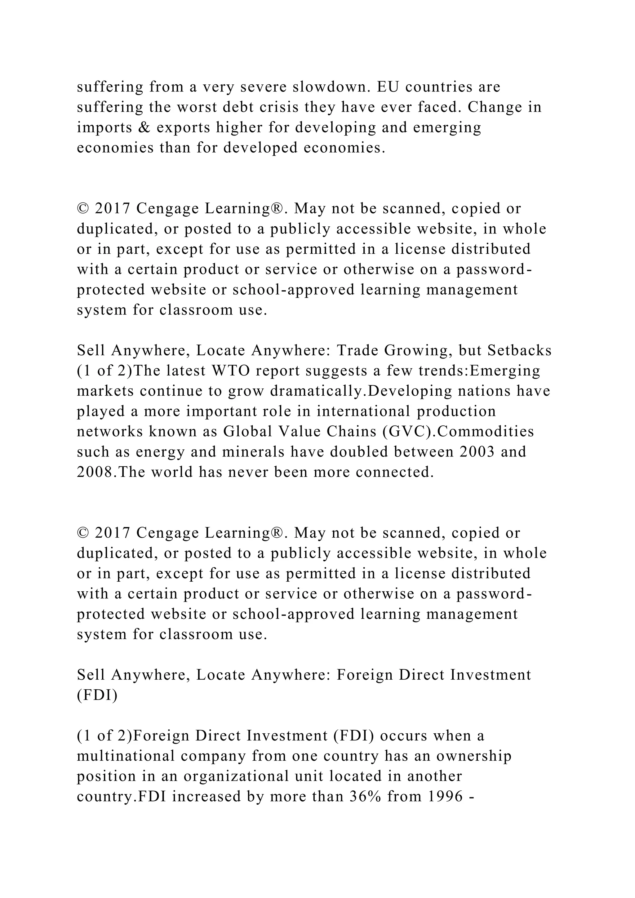 suffering from a very severe slowdown. EU countries are
suffering the worst debt crisis they have ever faced. Change in
imports & exports higher for developing and emerging
economies than for developed economies.
© 2017 Cengage Learning®. May not be scanned, copied or
duplicated, or posted to a publicly accessible website, in whole
or in part, except for use as permitted in a license distributed
with a certain product or service or otherwise on a password-
protected website or school-approved learning management
system for classroom use.
Sell Anywhere, Locate Anywhere: Trade Growing, but Setbacks
(1 of 2)The latest WTO report suggests a few trends:Emerging
markets continue to grow dramatically.Developing nations have
played a more important role in international production
networks known as Global Value Chains (GVC).Commodities
such as energy and minerals have doubled between 2003 and
2008.The world has never been more connected.
© 2017 Cengage Learning®. May not be scanned, copied or
duplicated, or posted to a publicly accessible website, in whole
or in part, except for use as permitted in a license distributed
with a certain product or service or otherwise on a password-
protected website or school-approved learning management
system for classroom use.
Sell Anywhere, Locate Anywhere: Foreign Direct Investment
(FDI)
(1 of 2)Foreign Direct Investment (FDI) occurs when a
multinational company from one country has an ownership
position in an organizational unit located in another
country.FDI increased by more than 36% from 1996 -
 