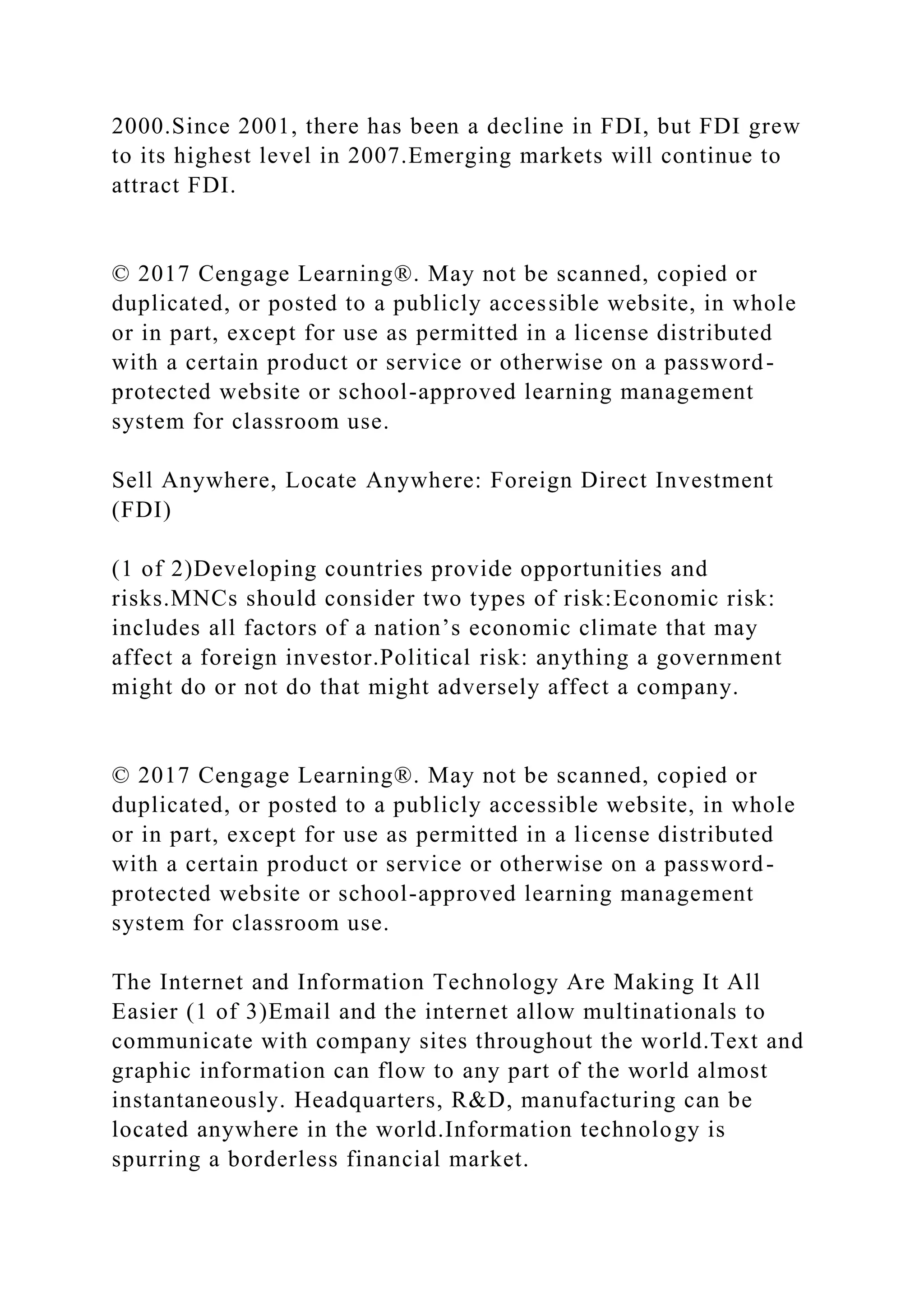 2000.Since 2001, there has been a decline in FDI, but FDI grew
to its highest level in 2007.Emerging markets will continue to
attract FDI.
© 2017 Cengage Learning®. May not be scanned, copied or
duplicated, or posted to a publicly accessible website, in whole
or in part, except for use as permitted in a license distributed
with a certain product or service or otherwise on a password-
protected website or school-approved learning management
system for classroom use.
Sell Anywhere, Locate Anywhere: Foreign Direct Investment
(FDI)
(1 of 2)Developing countries provide opportunities and
risks.MNCs should consider two types of risk:Economic risk:
includes all factors of a nation’s economic climate that may
affect a foreign investor.Political risk: anything a government
might do or not do that might adversely affect a company.
© 2017 Cengage Learning®. May not be scanned, copied or
duplicated, or posted to a publicly accessible website, in whole
or in part, except for use as permitted in a license distributed
with a certain product or service or otherwise on a password-
protected website or school-approved learning management
system for classroom use.
The Internet and Information Technology Are Making It All
Easier (1 of 3)Email and the internet allow multinationals to
communicate with company sites throughout the world.Text and
graphic information can flow to any part of the world almost
instantaneously. Headquarters, R&D, manufacturing can be
located anywhere in the world.Information technology is
spurring a borderless financial market.
 