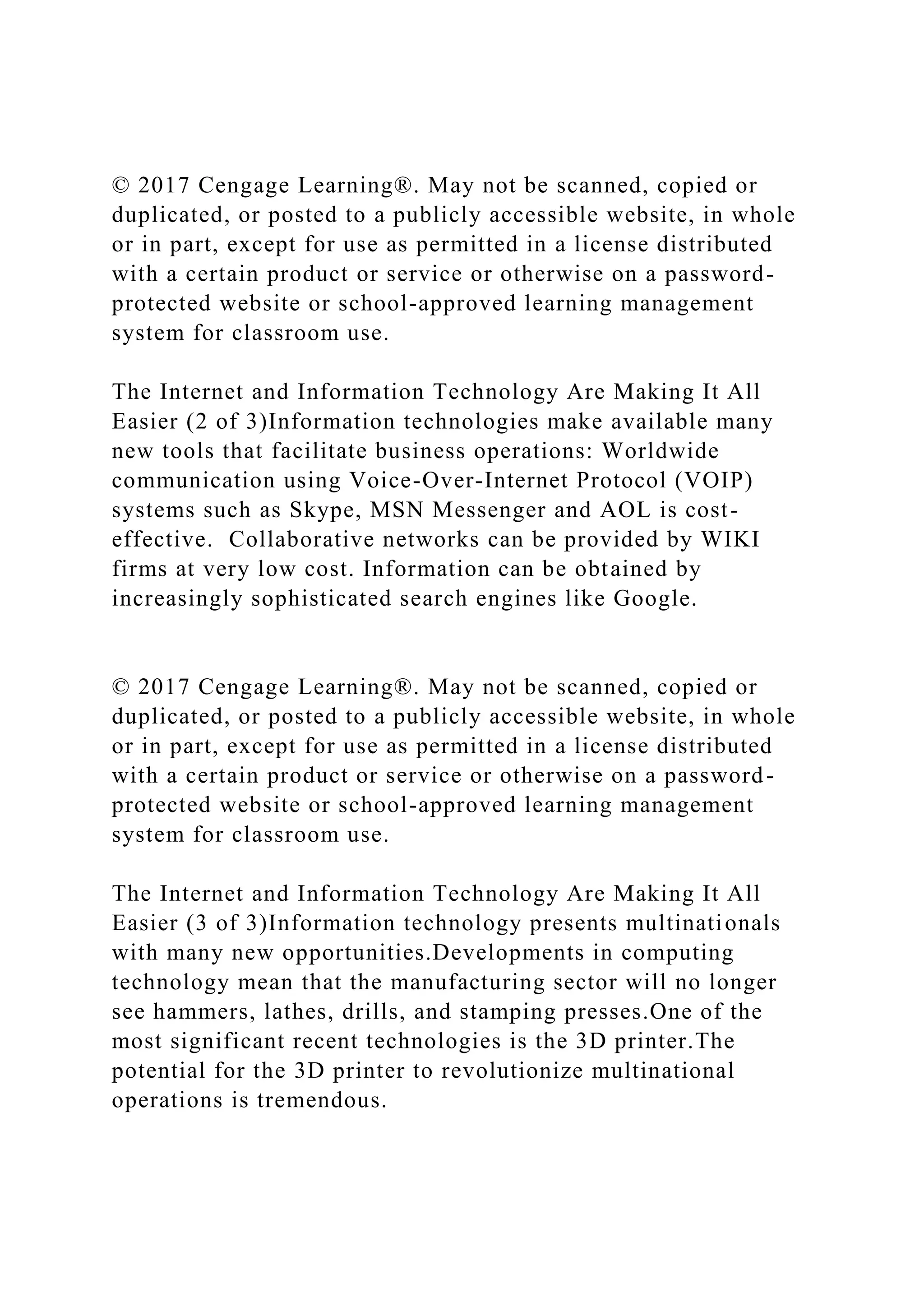 © 2017 Cengage Learning®. May not be scanned, copied or
duplicated, or posted to a publicly accessible website, in whole
or in part, except for use as permitted in a license distributed
with a certain product or service or otherwise on a password-
protected website or school-approved learning management
system for classroom use.
The Internet and Information Technology Are Making It All
Easier (2 of 3)Information technologies make available many
new tools that facilitate business operations: Worldwide
communication using Voice-Over-Internet Protocol (VOIP)
systems such as Skype, MSN Messenger and AOL is cost-
effective. Collaborative networks can be provided by WIKI
firms at very low cost. Information can be obtained by
increasingly sophisticated search engines like Google.
© 2017 Cengage Learning®. May not be scanned, copied or
duplicated, or posted to a publicly accessible website, in whole
or in part, except for use as permitted in a license distributed
with a certain product or service or otherwise on a password-
protected website or school-approved learning management
system for classroom use.
The Internet and Information Technology Are Making It All
Easier (3 of 3)Information technology presents multinationals
with many new opportunities.Developments in computing
technology mean that the manufacturing sector will no longer
see hammers, lathes, drills, and stamping presses.One of the
most significant recent technologies is the 3D printer.The
potential for the 3D printer to revolutionize multinational
operations is tremendous.
 
