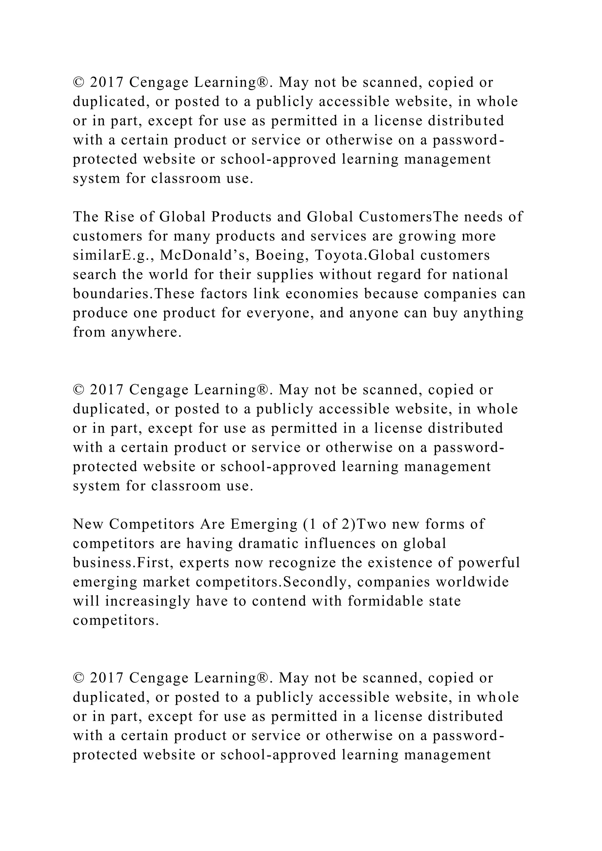 © 2017 Cengage Learning®. May not be scanned, copied or
duplicated, or posted to a publicly accessible website, in whole
or in part, except for use as permitted in a license distributed
with a certain product or service or otherwise on a password-
protected website or school-approved learning management
system for classroom use.
The Rise of Global Products and Global CustomersThe needs of
customers for many products and services are growing more
similarE.g., McDonald’s, Boeing, Toyota.Global customers
search the world for their supplies without regard for national
boundaries.These factors link economies because companies can
produce one product for everyone, and anyone can buy anything
from anywhere.
© 2017 Cengage Learning®. May not be scanned, copied or
duplicated, or posted to a publicly accessible website, in whole
or in part, except for use as permitted in a license distributed
with a certain product or service or otherwise on a password-
protected website or school-approved learning management
system for classroom use.
New Competitors Are Emerging (1 of 2)Two new forms of
competitors are having dramatic influences on global
business.First, experts now recognize the existence of powerful
emerging market competitors.Secondly, companies worldwide
will increasingly have to contend with formidable state
competitors.
© 2017 Cengage Learning®. May not be scanned, copied or
duplicated, or posted to a publicly accessible website, in whole
or in part, except for use as permitted in a license distributed
with a certain product or service or otherwise on a password-
protected website or school-approved learning management
 
