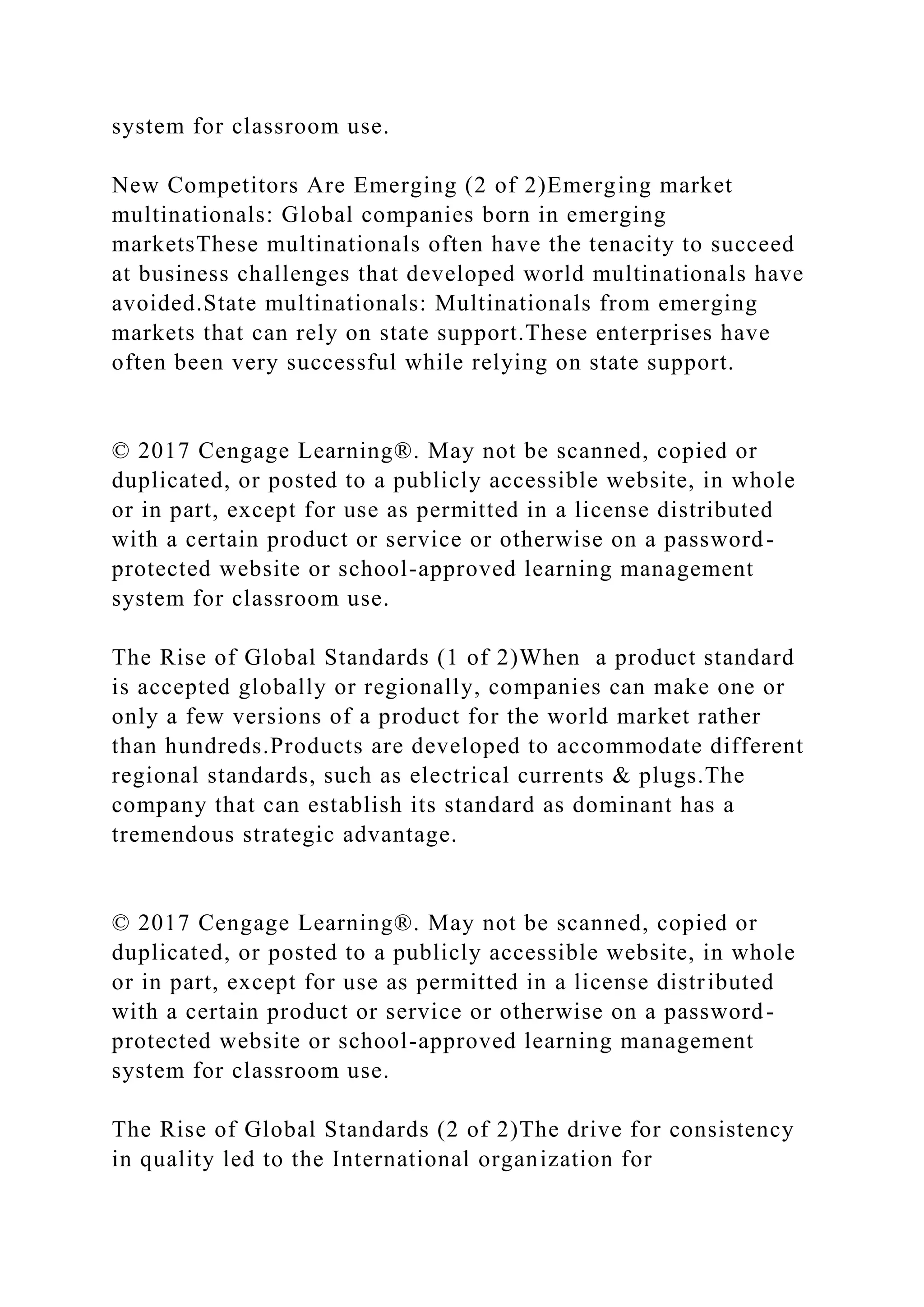 system for classroom use.
New Competitors Are Emerging (2 of 2)Emerging market
multinationals: Global companies born in emerging
marketsThese multinationals often have the tenacity to succeed
at business challenges that developed world multinationals have
avoided.State multinationals: Multinationals from emerging
markets that can rely on state support.These enterprises have
often been very successful while relying on state support.
© 2017 Cengage Learning®. May not be scanned, copied or
duplicated, or posted to a publicly accessible website, in whole
or in part, except for use as permitted in a license distributed
with a certain product or service or otherwise on a password-
protected website or school-approved learning management
system for classroom use.
The Rise of Global Standards (1 of 2)When a product standard
is accepted globally or regionally, companies can make one or
only a few versions of a product for the world market rather
than hundreds.Products are developed to accommodate different
regional standards, such as electrical currents & plugs.The
company that can establish its standard as dominant has a
tremendous strategic advantage.
© 2017 Cengage Learning®. May not be scanned, copied or
duplicated, or posted to a publicly accessible website, in whole
or in part, except for use as permitted in a license distributed
with a certain product or service or otherwise on a password-
protected website or school-approved learning management
system for classroom use.
The Rise of Global Standards (2 of 2)The drive for consistency
in quality led to the International organization for
 