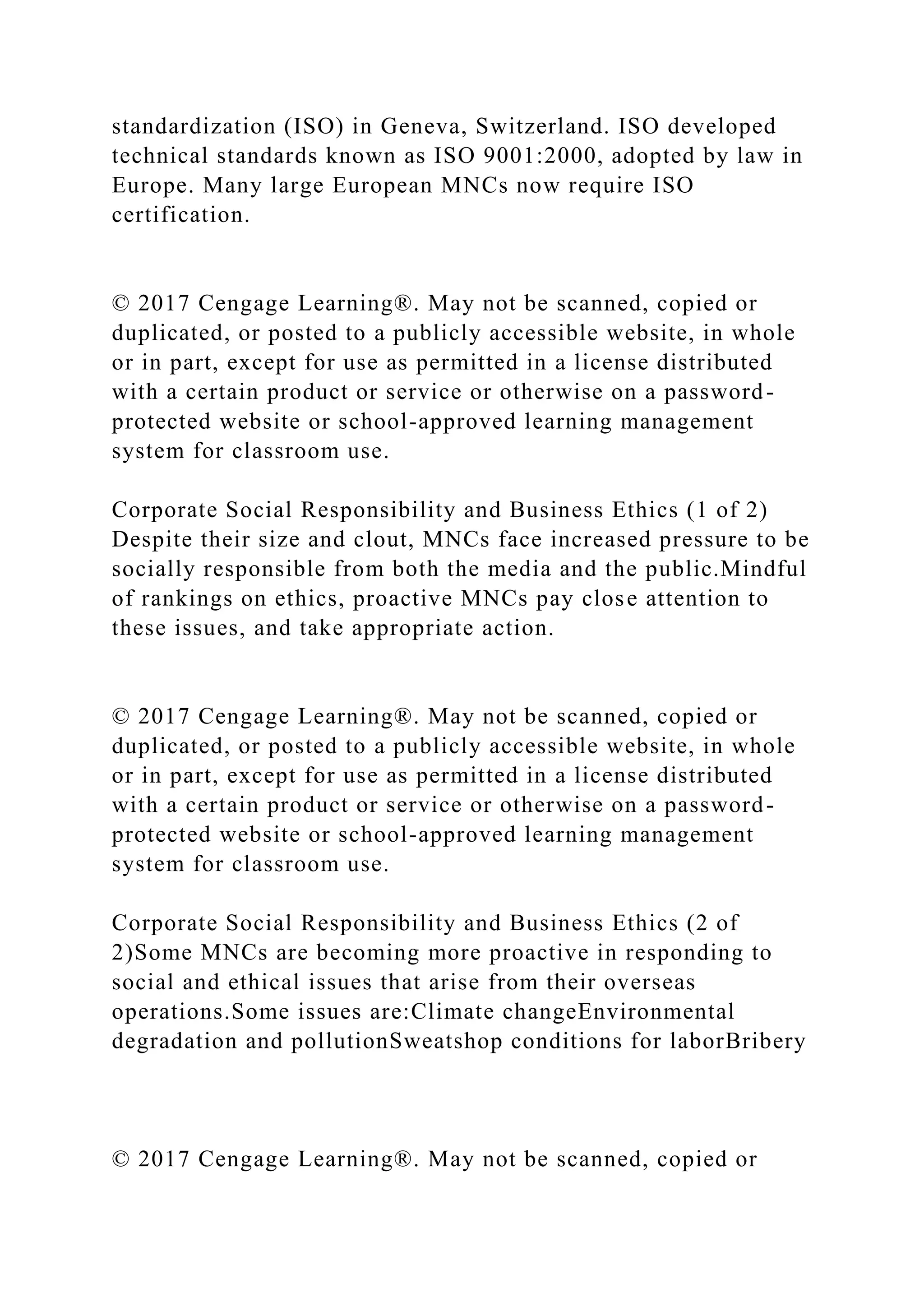 standardization (ISO) in Geneva, Switzerland. ISO developed
technical standards known as ISO 9001:2000, adopted by law in
Europe. Many large European MNCs now require ISO
certification.
© 2017 Cengage Learning®. May not be scanned, copied or
duplicated, or posted to a publicly accessible website, in whole
or in part, except for use as permitted in a license distributed
with a certain product or service or otherwise on a password-
protected website or school-approved learning management
system for classroom use.
Corporate Social Responsibility and Business Ethics (1 of 2)
Despite their size and clout, MNCs face increased pressure to be
socially responsible from both the media and the public.Mindful
of rankings on ethics, proactive MNCs pay close attention to
these issues, and take appropriate action.
© 2017 Cengage Learning®. May not be scanned, copied or
duplicated, or posted to a publicly accessible website, in whole
or in part, except for use as permitted in a license distributed
with a certain product or service or otherwise on a password-
protected website or school-approved learning management
system for classroom use.
Corporate Social Responsibility and Business Ethics (2 of
2)Some MNCs are becoming more proactive in responding to
social and ethical issues that arise from their overseas
operations.Some issues are:Climate changeEnvironmental
degradation and pollutionSweatshop conditions for laborBribery
© 2017 Cengage Learning®. May not be scanned, copied or
 