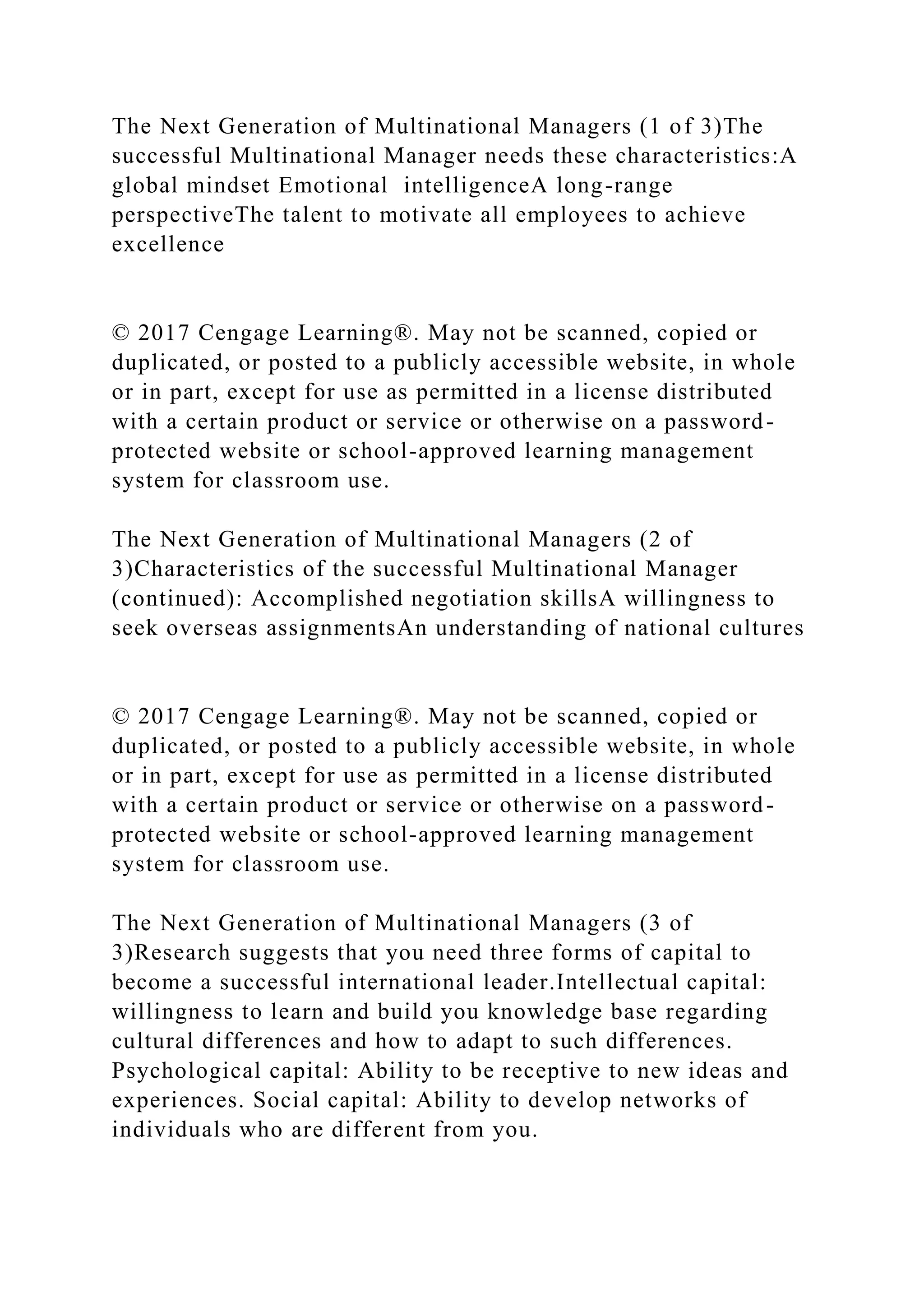 The Next Generation of Multinational Managers (1 of 3)The
successful Multinational Manager needs these characteristics:A
global mindset Emotional intelligenceA long-range
perspectiveThe talent to motivate all employees to achieve
excellence
© 2017 Cengage Learning®. May not be scanned, copied or
duplicated, or posted to a publicly accessible website, in whole
or in part, except for use as permitted in a license distributed
with a certain product or service or otherwise on a password-
protected website or school-approved learning management
system for classroom use.
The Next Generation of Multinational Managers (2 of
3)Characteristics of the successful Multinational Manager
(continued): Accomplished negotiation skillsA willingness to
seek overseas assignmentsAn understanding of national cultures
© 2017 Cengage Learning®. May not be scanned, copied or
duplicated, or posted to a publicly accessible website, in whole
or in part, except for use as permitted in a license distributed
with a certain product or service or otherwise on a password-
protected website or school-approved learning management
system for classroom use.
The Next Generation of Multinational Managers (3 of
3)Research suggests that you need three forms of capital to
become a successful international leader.Intellectual capital:
willingness to learn and build you knowledge base regarding
cultural differences and how to adapt to such differences.
Psychological capital: Ability to be receptive to new ideas and
experiences. Social capital: Ability to develop networks of
individuals who are different from you.
 