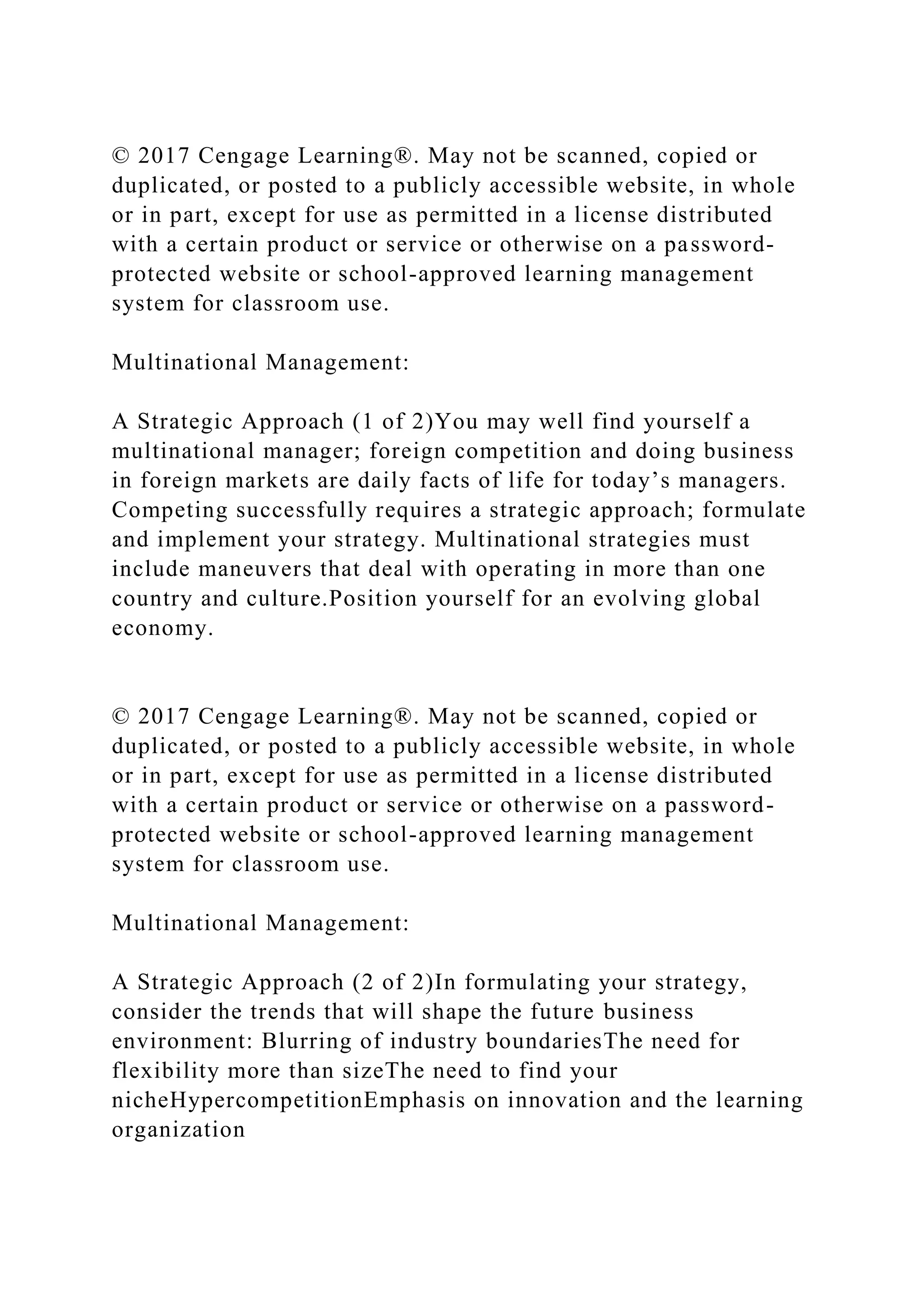 © 2017 Cengage Learning®. May not be scanned, copied or
duplicated, or posted to a publicly accessible website, in whole
or in part, except for use as permitted in a license distributed
with a certain product or service or otherwise on a password-
protected website or school-approved learning management
system for classroom use.
Multinational Management:
A Strategic Approach (1 of 2)You may well find yourself a
multinational manager; foreign competition and doing business
in foreign markets are daily facts of life for today’s managers.
Competing successfully requires a strategic approach; formulate
and implement your strategy. Multinational strategies must
include maneuvers that deal with operating in more than one
country and culture.Position yourself for an evolving global
economy.
© 2017 Cengage Learning®. May not be scanned, copied or
duplicated, or posted to a publicly accessible website, in whole
or in part, except for use as permitted in a license distributed
with a certain product or service or otherwise on a password-
protected website or school-approved learning management
system for classroom use.
Multinational Management:
A Strategic Approach (2 of 2)In formulating your strategy,
consider the trends that will shape the future business
environment: Blurring of industry boundariesThe need for
flexibility more than sizeThe need to find your
nicheHypercompetitionEmphasis on innovation and the learning
organization
 