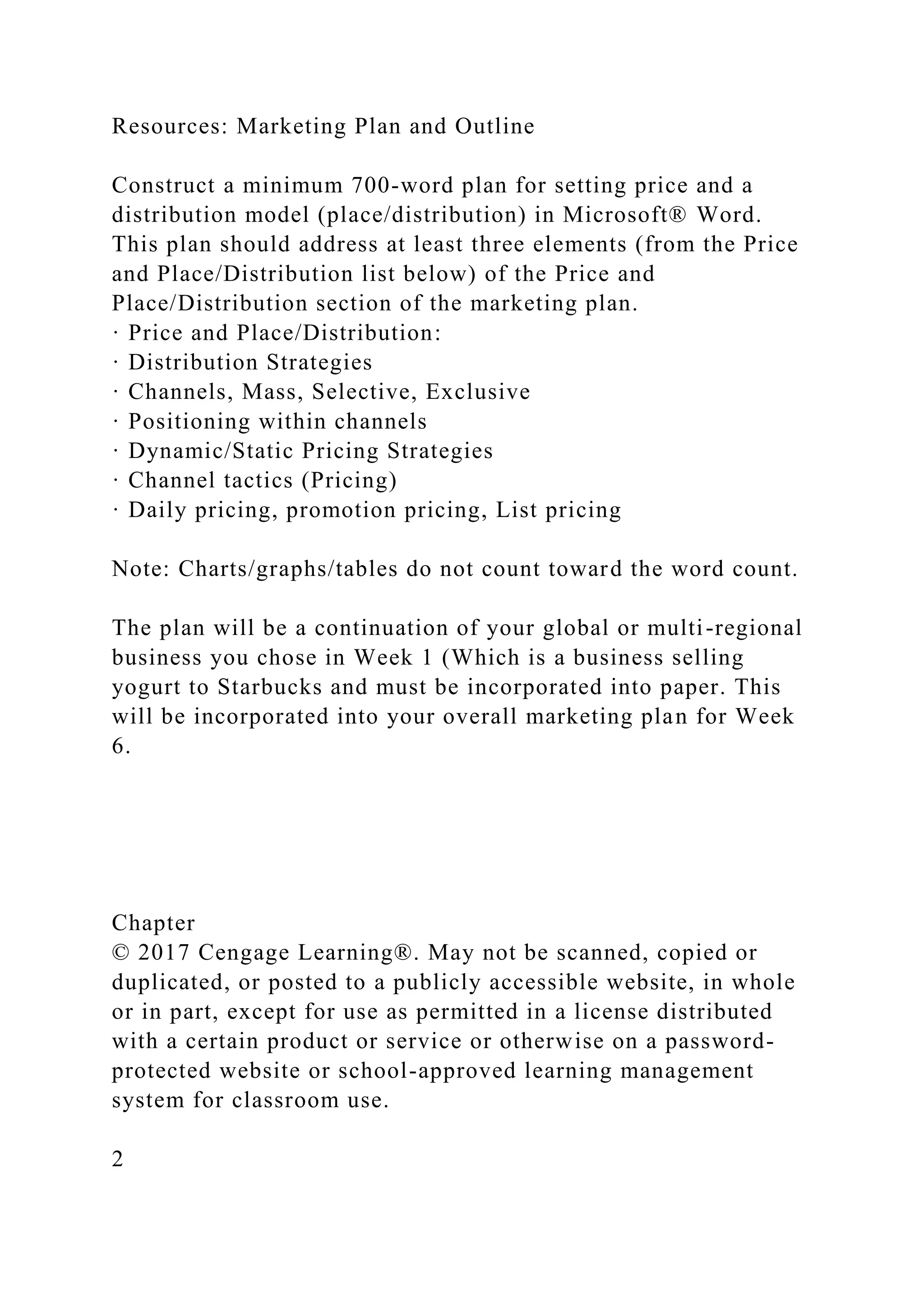 Resources: Marketing Plan and Outline
Construct a minimum 700-word plan for setting price and a
distribution model (place/distribution) in Microsoft® Word.
This plan should address at least three elements (from the Price
and Place/Distribution list below) of the Price and
Place/Distribution section of the marketing plan.
· Price and Place/Distribution:
· Distribution Strategies
· Channels, Mass, Selective, Exclusive
· Positioning within channels
· Dynamic/Static Pricing Strategies
· Channel tactics (Pricing)
· Daily pricing, promotion pricing, List pricing
Note: Charts/graphs/tables do not count toward the word count.
The plan will be a continuation of your global or multi-regional
business you chose in Week 1 (Which is a business selling
yogurt to Starbucks and must be incorporated into paper. This
will be incorporated into your overall marketing plan for Week
6.
Chapter
© 2017 Cengage Learning®. May not be scanned, copied or
duplicated, or posted to a publicly accessible website, in whole
or in part, except for use as permitted in a license distributed
with a certain product or service or otherwise on a password-
protected website or school-approved learning management
system for classroom use.
2
 
