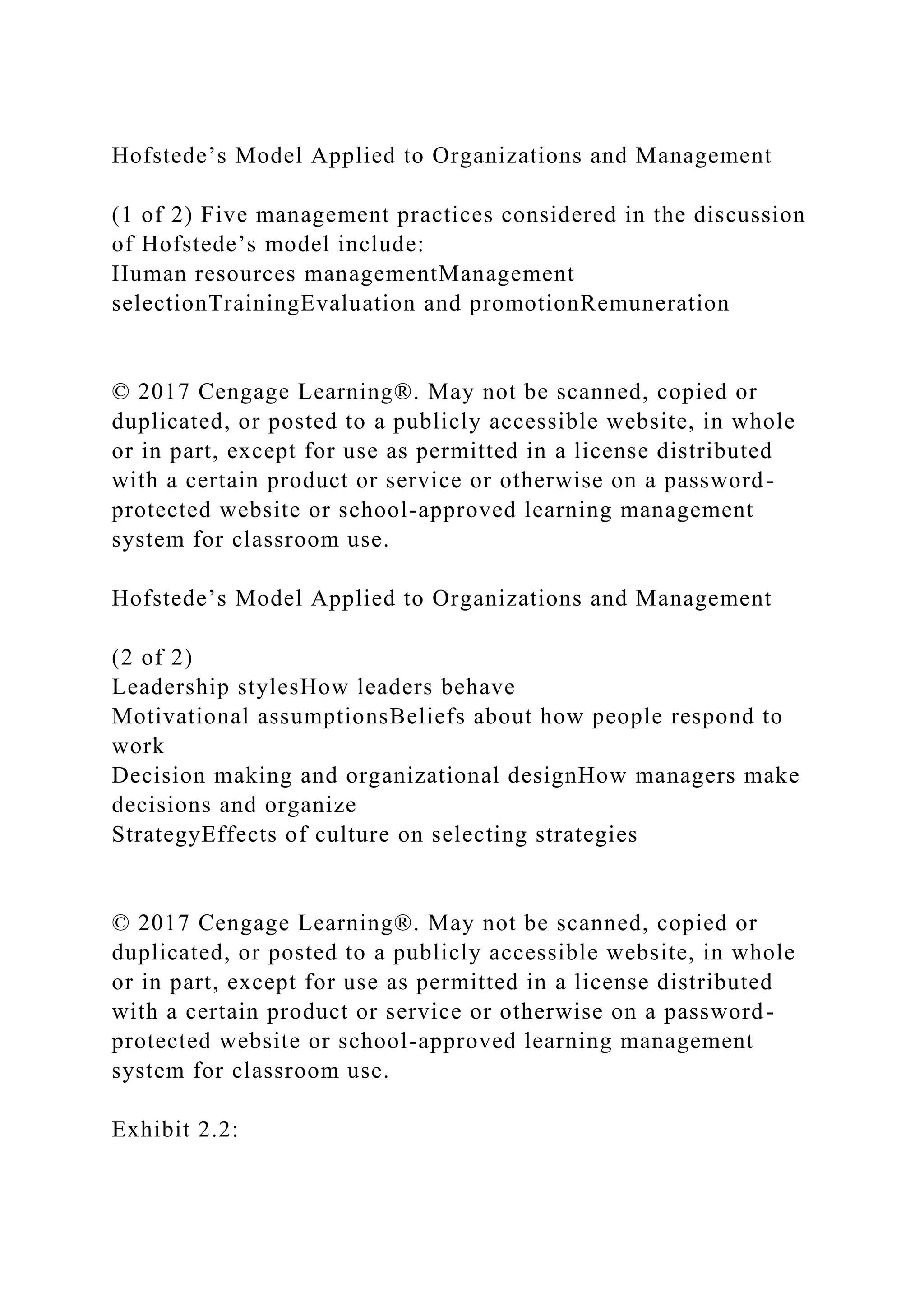 Hofstede’s Model Applied to Organizations and Management
(1 of 2) Five management practices considered in the discussion
of Hofstede’s model include:
Human resources managementManagement
selectionTrainingEvaluation and promotionRemuneration
© 2017 Cengage Learning®. May not be scanned, copied or
duplicated, or posted to a publicly accessible website, in whole
or in part, except for use as permitted in a license distributed
with a certain product or service or otherwise on a password-
protected website or school-approved learning management
system for classroom use.
Hofstede’s Model Applied to Organizations and Management
(2 of 2)
Leadership stylesHow leaders behave
Motivational assumptionsBeliefs about how people respond to
work
Decision making and organizational designHow managers make
decisions and organize
StrategyEffects of culture on selecting strategies
© 2017 Cengage Learning®. May not be scanned, copied or
duplicated, or posted to a publicly accessible website, in whole
or in part, except for use as permitted in a license distributed
with a certain product or service or otherwise on a password-
protected website or school-approved learning management
system for classroom use.
Exhibit 2.2:
 