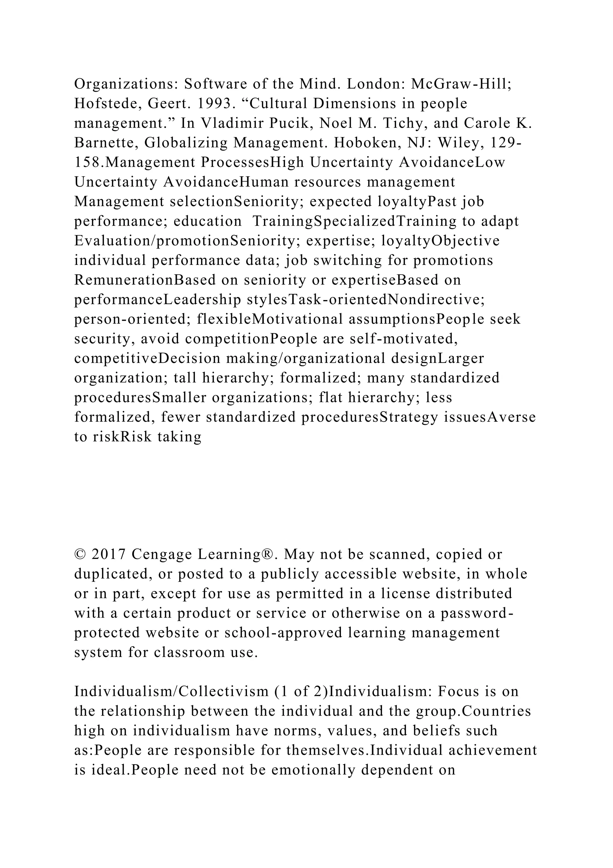 Organizations: Software of the Mind. London: McGraw-Hill;
Hofstede, Geert. 1993. “Cultural Dimensions in people
management.” In Vladimir Pucik, Noel M. Tichy, and Carole K.
Barnette, Globalizing Management. Hoboken, NJ: Wiley, 129-
158.Management ProcessesHigh Uncertainty AvoidanceLow
Uncertainty AvoidanceHuman resources management
Management selectionSeniority; expected loyaltyPast job
performance; education TrainingSpecializedTraining to adapt
Evaluation/promotionSeniority; expertise; loyaltyObjective
individual performance data; job switching for promotions
RemunerationBased on seniority or expertiseBased on
performanceLeadership stylesTask-orientedNondirective;
person-oriented; flexibleMotivational assumptionsPeople seek
security, avoid competitionPeople are self-motivated,
competitiveDecision making/organizational designLarger
organization; tall hierarchy; formalized; many standardized
proceduresSmaller organizations; flat hierarchy; less
formalized, fewer standardized proceduresStrategy issuesAverse
to riskRisk taking
© 2017 Cengage Learning®. May not be scanned, copied or
duplicated, or posted to a publicly accessible website, in whole
or in part, except for use as permitted in a license distributed
with a certain product or service or otherwise on a password-
protected website or school-approved learning management
system for classroom use.
Individualism/Collectivism (1 of 2)Individualism: Focus is on
the relationship between the individual and the group.Countries
high on individualism have norms, values, and beliefs such
as:People are responsible for themselves.Individual achievement
is ideal.People need not be emotionally dependent on
 