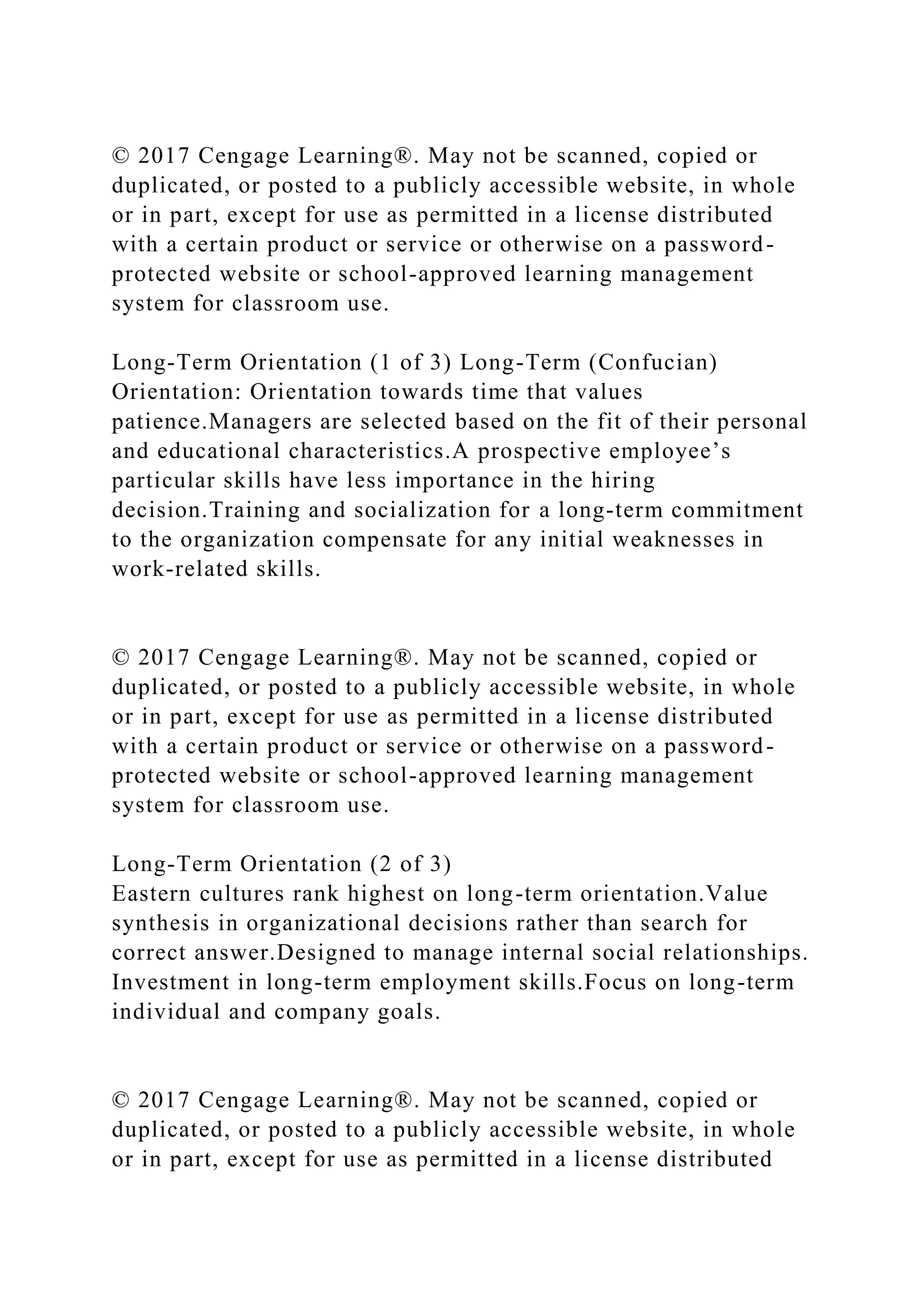 © 2017 Cengage Learning®. May not be scanned, copied or
duplicated, or posted to a publicly accessible website, in whole
or in part, except for use as permitted in a license distributed
with a certain product or service or otherwise on a password-
protected website or school-approved learning management
system for classroom use.
Long-Term Orientation (1 of 3) Long-Term (Confucian)
Orientation: Orientation towards time that values
patience.Managers are selected based on the fit of their personal
and educational characteristics.A prospective employee’s
particular skills have less importance in the hiring
decision.Training and socialization for a long-term commitment
to the organization compensate for any initial weaknesses in
work-related skills.
© 2017 Cengage Learning®. May not be scanned, copied or
duplicated, or posted to a publicly accessible website, in whole
or in part, except for use as permitted in a license distributed
with a certain product or service or otherwise on a password-
protected website or school-approved learning management
system for classroom use.
Long-Term Orientation (2 of 3)
Eastern cultures rank highest on long-term orientation.Value
synthesis in organizational decisions rather than search for
correct answer.Designed to manage internal social relationships.
Investment in long-term employment skills.Focus on long-term
individual and company goals.
© 2017 Cengage Learning®. May not be scanned, copied or
duplicated, or posted to a publicly accessible website, in whole
or in part, except for use as permitted in a license distributed
 