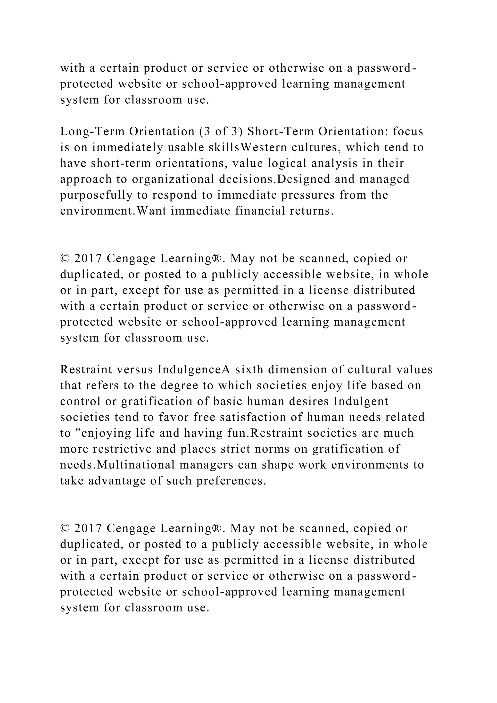 with a certain product or service or otherwise on a password-
protected website or school-approved learning management
system for classroom use.
Long-Term Orientation (3 of 3) Short-Term Orientation: focus
is on immediately usable skillsWestern cultures, which tend to
have short-term orientations, value logical analysis in their
approach to organizational decisions.Designed and managed
purposefully to respond to immediate pressures from the
environment.Want immediate financial returns.
© 2017 Cengage Learning®. May not be scanned, copied or
duplicated, or posted to a publicly accessible website, in whole
or in part, except for use as permitted in a license distributed
with a certain product or service or otherwise on a password-
protected website or school-approved learning management
system for classroom use.
Restraint versus IndulgenceA sixth dimension of cultural values
that refers to the degree to which societies enjoy life based on
control or gratification of basic human desires Indulgent
societies tend to favor free satisfaction of human needs related
to "enjoying life and having fun.Restraint societies are much
more restrictive and places strict norms on gratification of
needs.Multinational managers can shape work environments to
take advantage of such preferences.
© 2017 Cengage Learning®. May not be scanned, copied or
duplicated, or posted to a publicly accessible website, in whole
or in part, except for use as permitted in a license distributed
with a certain product or service or otherwise on a password-
protected website or school-approved learning management
system for classroom use.
 