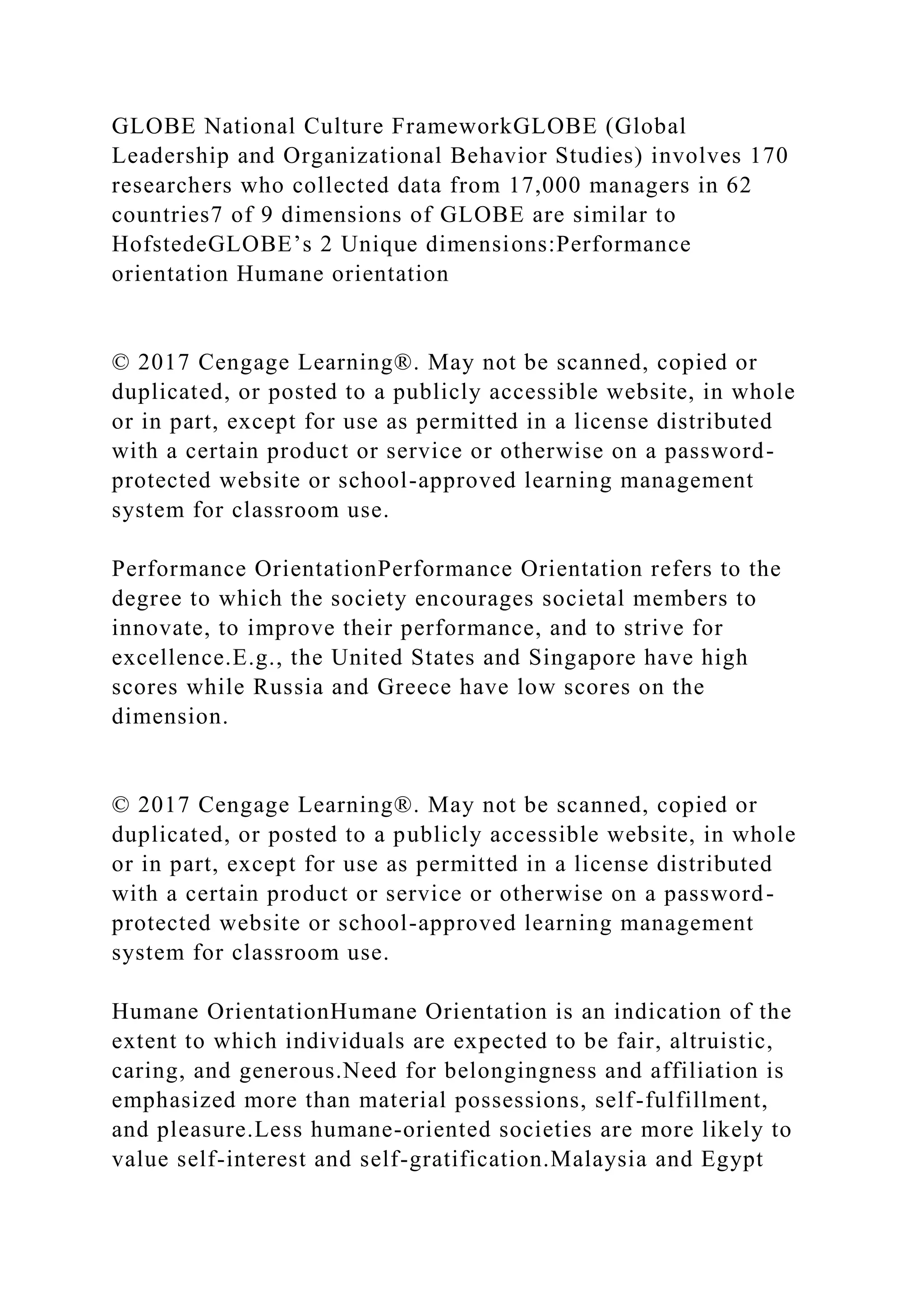 GLOBE National Culture FrameworkGLOBE (Global
Leadership and Organizational Behavior Studies) involves 170
researchers who collected data from 17,000 managers in 62
countries7 of 9 dimensions of GLOBE are similar to
HofstedeGLOBE’s 2 Unique dimensions:Performance
orientation Humane orientation
© 2017 Cengage Learning®. May not be scanned, copied or
duplicated, or posted to a publicly accessible website, in whole
or in part, except for use as permitted in a license distributed
with a certain product or service or otherwise on a password-
protected website or school-approved learning management
system for classroom use.
Performance OrientationPerformance Orientation refers to the
degree to which the society encourages societal members to
innovate, to improve their performance, and to strive for
excellence.E.g., the United States and Singapore have high
scores while Russia and Greece have low scores on the
dimension.
© 2017 Cengage Learning®. May not be scanned, copied or
duplicated, or posted to a publicly accessible website, in whole
or in part, except for use as permitted in a license distributed
with a certain product or service or otherwise on a password-
protected website or school-approved learning management
system for classroom use.
Humane OrientationHumane Orientation is an indication of the
extent to which individuals are expected to be fair, altruistic,
caring, and generous.Need for belongingness and affiliation is
emphasized more than material possessions, self-fulfillment,
and pleasure.Less humane-oriented societies are more likely to
value self-interest and self-gratification.Malaysia and Egypt
 