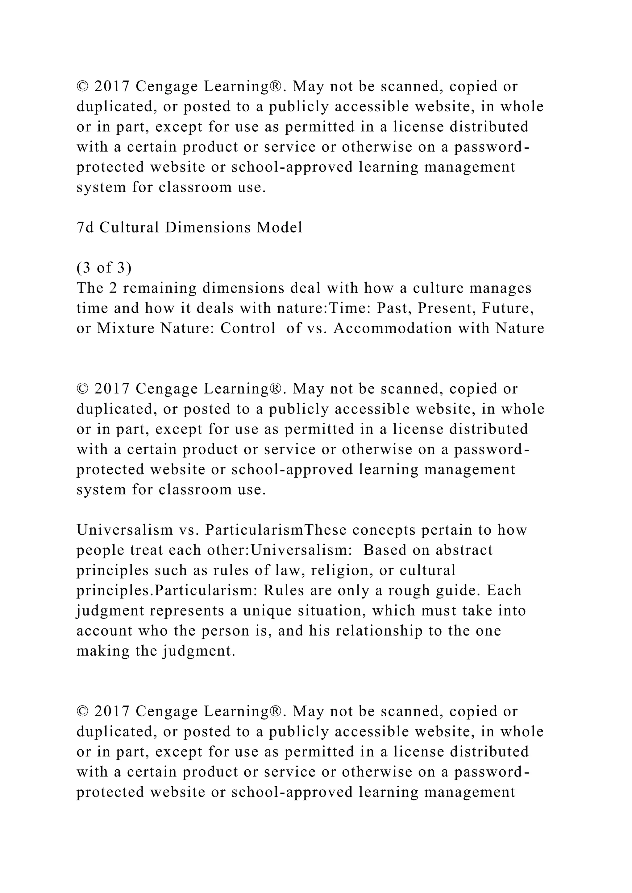 © 2017 Cengage Learning®. May not be scanned, copied or
duplicated, or posted to a publicly accessible website, in whole
or in part, except for use as permitted in a license distributed
with a certain product or service or otherwise on a password-
protected website or school-approved learning management
system for classroom use.
7d Cultural Dimensions Model
(3 of 3)
The 2 remaining dimensions deal with how a culture manages
time and how it deals with nature:Time: Past, Present, Future,
or Mixture Nature: Control of vs. Accommodation with Nature
© 2017 Cengage Learning®. May not be scanned, copied or
duplicated, or posted to a publicly accessible website, in whole
or in part, except for use as permitted in a license distributed
with a certain product or service or otherwise on a password-
protected website or school-approved learning management
system for classroom use.
Universalism vs. ParticularismThese concepts pertain to how
people treat each other:Universalism: Based on abstract
principles such as rules of law, religion, or cultural
principles.Particularism: Rules are only a rough guide. Each
judgment represents a unique situation, which must take into
account who the person is, and his relationship to the one
making the judgment.
© 2017 Cengage Learning®. May not be scanned, copied or
duplicated, or posted to a publicly accessible website, in whole
or in part, except for use as permitted in a license distributed
with a certain product or service or otherwise on a password-
protected website or school-approved learning management
 
