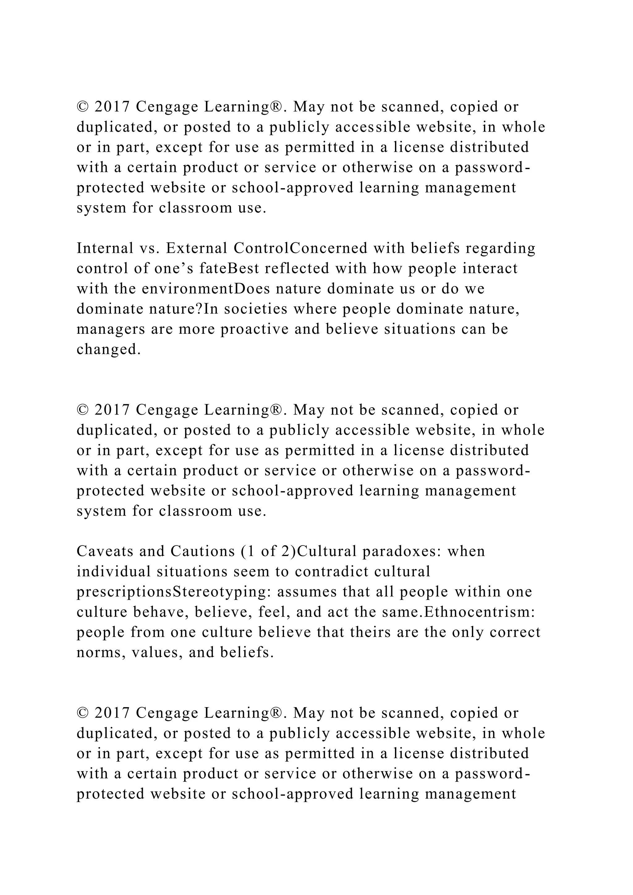 © 2017 Cengage Learning®. May not be scanned, copied or
duplicated, or posted to a publicly accessible website, in whole
or in part, except for use as permitted in a license distributed
with a certain product or service or otherwise on a password-
protected website or school-approved learning management
system for classroom use.
Internal vs. External ControlConcerned with beliefs regarding
control of one’s fateBest reflected with how people interact
with the environmentDoes nature dominate us or do we
dominate nature?In societies where people dominate nature,
managers are more proactive and believe situations can be
changed.
© 2017 Cengage Learning®. May not be scanned, copied or
duplicated, or posted to a publicly accessible website, in whole
or in part, except for use as permitted in a license distributed
with a certain product or service or otherwise on a password-
protected website or school-approved learning management
system for classroom use.
Caveats and Cautions (1 of 2)Cultural paradoxes: when
individual situations seem to contradict cultural
prescriptionsStereotyping: assumes that all people within one
culture behave, believe, feel, and act the same.Ethnocentrism:
people from one culture believe that theirs are the only correct
norms, values, and beliefs.
© 2017 Cengage Learning®. May not be scanned, copied or
duplicated, or posted to a publicly accessible website, in whole
or in part, except for use as permitted in a license distributed
with a certain product or service or otherwise on a password-
protected website or school-approved learning management
 