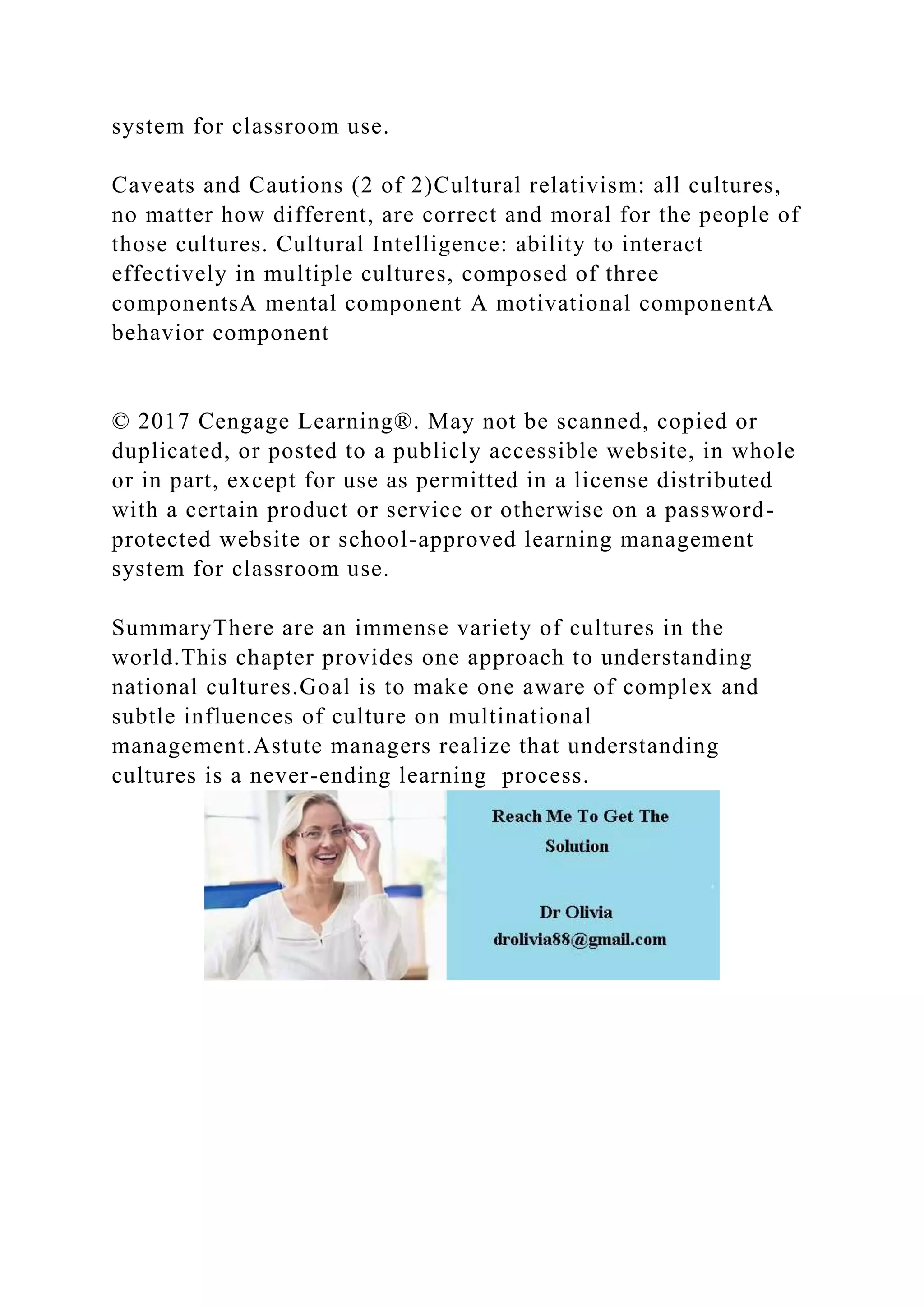 system for classroom use.
Caveats and Cautions (2 of 2)Cultural relativism: all cultures,
no matter how different, are correct and moral for the people of
those cultures. Cultural Intelligence: ability to interact
effectively in multiple cultures, composed of three
componentsA mental component A motivational componentA
behavior component
© 2017 Cengage Learning®. May not be scanned, copied or
duplicated, or posted to a publicly accessible website, in whole
or in part, except for use as permitted in a license distributed
with a certain product or service or otherwise on a password-
protected website or school-approved learning management
system for classroom use.
SummaryThere are an immense variety of cultures in the
world.This chapter provides one approach to understanding
national cultures.Goal is to make one aware of complex and
subtle influences of culture on multinational
management.Astute managers realize that understanding
cultures is a never-ending learning process.
 