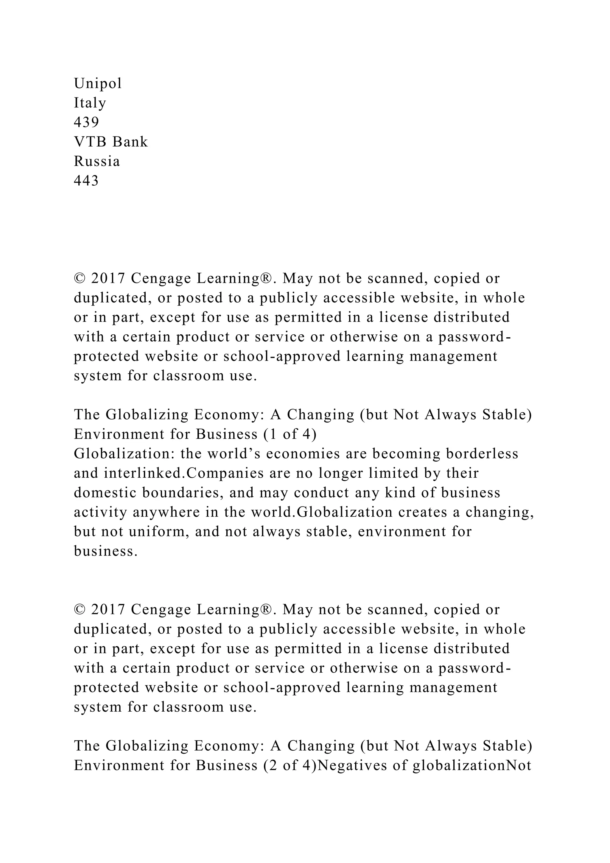 Unipol
Italy
439
VTB Bank
Russia
443
© 2017 Cengage Learning®. May not be scanned, copied or
duplicated, or posted to a publicly accessible website, in whole
or in part, except for use as permitted in a license distributed
with a certain product or service or otherwise on a password-
protected website or school-approved learning management
system for classroom use.
The Globalizing Economy: A Changing (but Not Always Stable)
Environment for Business (1 of 4)
Globalization: the world’s economies are becoming borderless
and interlinked.Companies are no longer limited by their
domestic boundaries, and may conduct any kind of business
activity anywhere in the world.Globalization creates a changing,
but not uniform, and not always stable, environment for
business.
© 2017 Cengage Learning®. May not be scanned, copied or
duplicated, or posted to a publicly accessible website, in whole
or in part, except for use as permitted in a license distributed
with a certain product or service or otherwise on a password-
protected website or school-approved learning management
system for classroom use.
The Globalizing Economy: A Changing (but Not Always Stable)
Environment for Business (2 of 4)Negatives of globalizationNot
 