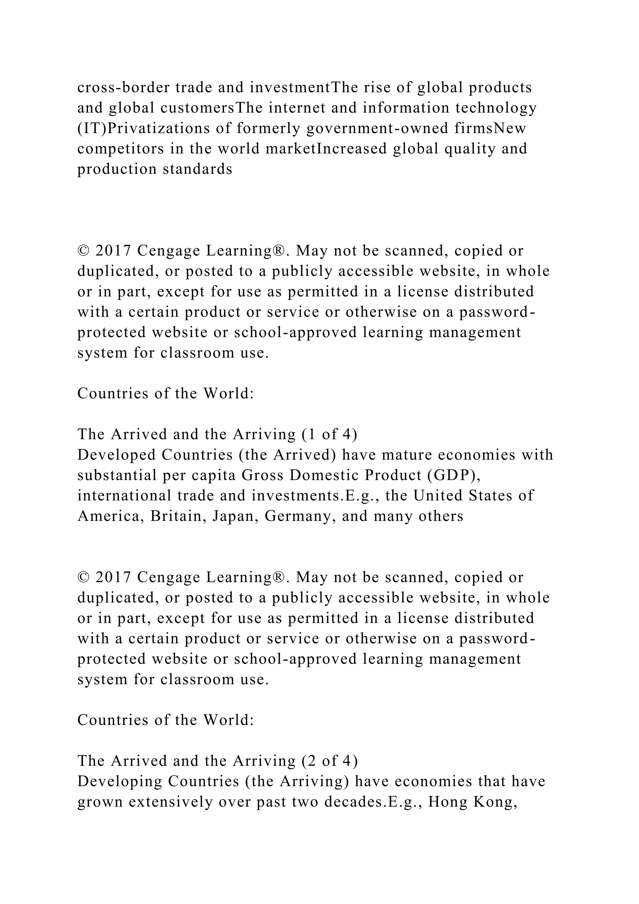 cross-border trade and investmentThe rise of global products
and global customersThe internet and information technology
(IT)Privatizations of formerly government-owned firmsNew
competitors in the world marketIncreased global quality and
production standards
© 2017 Cengage Learning®. May not be scanned, copied or
duplicated, or posted to a publicly accessible website, in whole
or in part, except for use as permitted in a license distributed
with a certain product or service or otherwise on a password-
protected website or school-approved learning management
system for classroom use.
Countries of the World:
The Arrived and the Arriving (1 of 4)
Developed Countries (the Arrived) have mature economies with
substantial per capita Gross Domestic Product (GDP),
international trade and investments.E.g., the United States of
America, Britain, Japan, Germany, and many others
© 2017 Cengage Learning®. May not be scanned, copied or
duplicated, or posted to a publicly accessible website, in whole
or in part, except for use as permitted in a license distributed
with a certain product or service or otherwise on a password-
protected website or school-approved learning management
system for classroom use.
Countries of the World:
The Arrived and the Arriving (2 of 4)
Developing Countries (the Arriving) have economies that have
grown extensively over past two decades.E.g., Hong Kong,
 