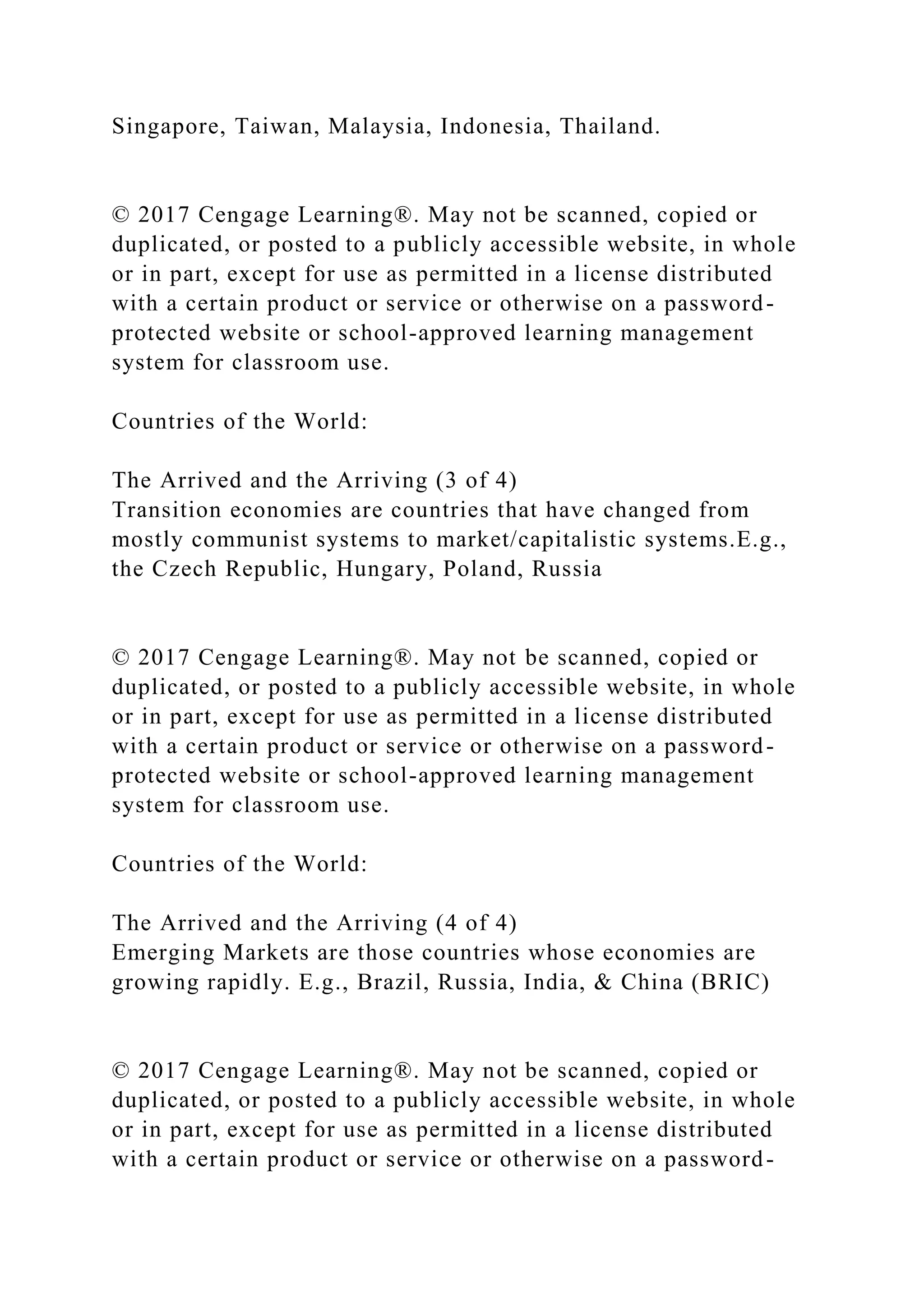 Singapore, Taiwan, Malaysia, Indonesia, Thailand.
© 2017 Cengage Learning®. May not be scanned, copied or
duplicated, or posted to a publicly accessible website, in whole
or in part, except for use as permitted in a license distributed
with a certain product or service or otherwise on a password-
protected website or school-approved learning management
system for classroom use.
Countries of the World:
The Arrived and the Arriving (3 of 4)
Transition economies are countries that have changed from
mostly communist systems to market/capitalistic systems.E.g.,
the Czech Republic, Hungary, Poland, Russia
© 2017 Cengage Learning®. May not be scanned, copied or
duplicated, or posted to a publicly accessible website, in whole
or in part, except for use as permitted in a license distributed
with a certain product or service or otherwise on a password-
protected website or school-approved learning management
system for classroom use.
Countries of the World:
The Arrived and the Arriving (4 of 4)
Emerging Markets are those countries whose economies are
growing rapidly. E.g., Brazil, Russia, India, & China (BRIC)
© 2017 Cengage Learning®. May not be scanned, copied or
duplicated, or posted to a publicly accessible website, in whole
or in part, except for use as permitted in a license distributed
with a certain product or service or otherwise on a password-
 