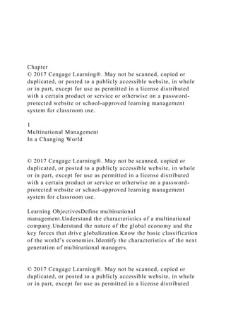 Chapter
© 2017 Cengage Learning®. May not be scanned, copied or
duplicated, or posted to a publicly accessible website, in whole
or in part, except for use as permitted in a license distributed
with a certain product or service or otherwise on a password-
protected website or school-approved learning management
system for classroom use.
1
Multinational Management
In a Changing World
© 2017 Cengage Learning®. May not be scanned, copied or
duplicated, or posted to a publicly accessible website, in whole
or in part, except for use as permitted in a license distributed
with a certain product or service or otherwise on a password-
protected website or school-approved learning management
system for classroom use.
Learning ObjectivesDefine multinational
management.Understand the characteristics of a multinational
company.Understand the nature of the global economy and the
key forces that drive globalization.Know the basic classification
of the world’s economies.Identify the characteristics of the next
generation of multinational managers.
© 2017 Cengage Learning®. May not be scanned, copied or
duplicated, or posted to a publicly accessible website, in whole
or in part, except for use as permitted in a license distributed
 
