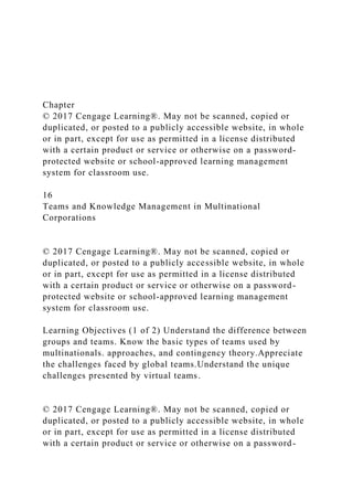 Chapter
© 2017 Cengage Learning®. May not be scanned, copied or
duplicated, or posted to a publicly accessible website, in whole
or in part, except for use as permitted in a license distributed
with a certain product or service or otherwise on a password-
protected website or school-approved learning management
system for classroom use.
16
Teams and Knowledge Management in Multinational
Corporations
© 2017 Cengage Learning®. May not be scanned, copied or
duplicated, or posted to a publicly accessible website, in whole
or in part, except for use as permitted in a license distributed
with a certain product or service or otherwise on a password-
protected website or school-approved learning management
system for classroom use.
Learning Objectives (1 of 2) Understand the difference between
groups and teams. Know the basic types of teams used by
multinationals. approaches, and contingency theory.Appreciate
the challenges faced by global teams.Understand the unique
challenges presented by virtual teams.
© 2017 Cengage Learning®. May not be scanned, copied or
duplicated, or posted to a publicly accessible website, in whole
or in part, except for use as permitted in a license distributed
with a certain product or service or otherwise on a password-
 
