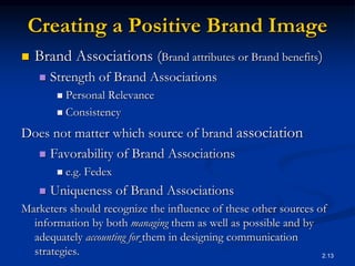 2.13
Creating a Positive Brand Image
 Brand Associations (Brand attributes or Brand benefits)
 Strength of Brand Associations
 Personal Relevance
 Consistency
Does not matter which source of brand association
 Favorability of Brand Associations
 e.g. Fedex
 Uniqueness of Brand Associations
Marketers should recognize the influence of these other sources of
information by both managing them as well as possible and by
adequately accounting for them in designing communication
strategies.
 