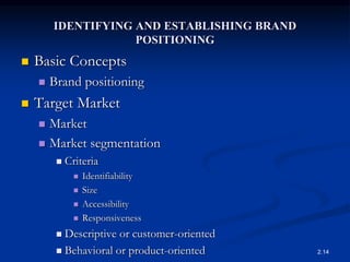 IDENTIFYING AND ESTABLISHING BRAND
POSITIONING
 Basic Concepts
 Brand positioning
 Target Market
 Market
 Market segmentation
 Criteria
 Identifiability
 Size
 Accessibility
 Responsiveness
 Descriptive or customer-oriented
 Behavioral or product-oriented 2.14
 
