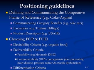Positioning guidelines
 Defining and Communicating the Competitive
Frame of Reference (e.g. Coke-Asprin)
 Communicating Category Benefits (e.g. cake mix)
 Exemplars (e.g Tommy Hilfiger)
 Product Descriptor (e.g. USAIR)
 Choosing POP & POD
 Desirability Criteria (e.g. organic food)
 Deliverability Criteria
 Feasibility (e.g Mountain DEW)
 Communicability (100% pomegranate juice preventing
heart disease, prostate cancer & erectile dysfunction)
 Differentiation Criteria 2.17
 