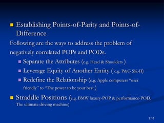  Establishing Points-of-Parity and Points-of-
Difference
Following are the ways to address the problem of
negatively correlated POPs and PODs.
 Separate the Attributes (e.g. Head & Shoulders )
 Leverage Equity of Another Entity ( e.g. P&G SK-II)
 Redefine the Relationship (e.g. Apple computers “user
friendly” to “The power to be your best )
 Straddle Positions (e.g. BMW luxury-POP & performance-POD.
The ultimate driving machine)
2.18
 