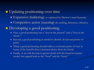  Updating positioning over time
 Expansion (laddering) as explained by Maslow’s need hierarchy
 Competitive action (reacting)-do nothing, defensive, offensive
 Developing a good positioning
 First, a good positioning has a “foot in the present” and a “foot in the
future.”
 Second, a good positioning is careful to identify all relevant points-of-
parity.
 Third, a good positioning should reflect a consumer point of view in
terms of the benefits that consumers derive from the brand.
 Finally, as we will develop in greater detail with the brand resonance
model. that appeal both to the “head” and the “heart.”
2.19
 