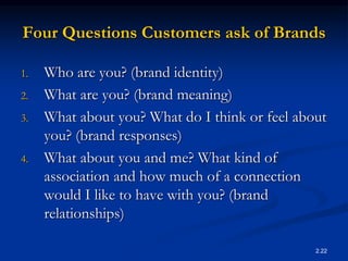 2.22
Four Questions Customers ask of Brands
1. Who are you? (brand identity)
2. What are you? (brand meaning)
3. What about you? What do I think or feel about
you? (brand responses)
4. What about you and me? What kind of
association and how much of a connection
would I like to have with you? (brand
relationships)
 